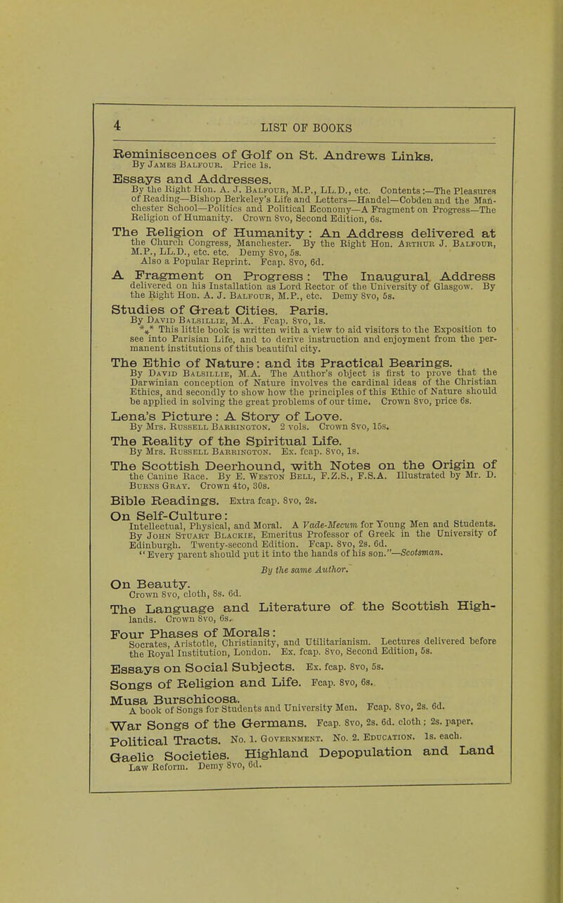 Reminiscences of Golf on St. Andrews Links. By James Balfour. Price Is. Essays and Addresses. By the Kight Hou. A. J. Balkour, M.P., LL.D., etc. Contents:—The Pleasures of Beading—Bishop Berkeley's Life and Letters—Handel—Cobden and the Man- chester School—Politics and Political Economy—A Fragment on Progress—The Eeligion of Humanity. Crown 8vo, Second Edition, 6s. The Religion of Humanity : An Address delivered at the Church Oongiess, Manchester. By the Bight Hon. Arthur J. Balfour, M.P., LL.D., etc. etc. Demy 8vo, 6s. Also a Popular Reprint. Fcap. 8vo, 6d. A Fragment on Progress: The Inaugural. Address delivered on his Installation as Lord Rector of the University of Glasgow. By the Right Hon. A. J. Balfour, M.P., etc. Demy 8vo, 5s. Studies of Great Cities. Paris. By David Balsillie, M.A. Fcap. 8vo, Is. *** This little book is witten with a view to aid visitors to the Exposition to see into Parisian Life, and to derive instruction and enjoyment from the per- manent institutions of this beautiful city. The Ethic of Nature: and its Practical Bearings. By David Balsillie, M.A. The Author's object is first to prove that the Darwinian conception of Nature involves the cardinal ideas of the Christian Ethics, and secondly to show how the principles of this Ethic of Nature should be applied in solving the great problems of our time. Crown 8vo, price 6s. Lena's Picture: A Story of Love. By Mrs. Russell Barrinoton. 2 vols. Crown 8vo, 15s. The Reality of the Spiritual Life. By Mrs. Russell Barrington. Ex. fcap. Svo, Is. The Scottish Deerhound, with Notes on the Origin of the Canine Race. By E. Weston Bell, F.Z.S., F.S.A. Illustrated by Mr. D. Burns Gray. Crown 4to, 30s. Bible Readings. Extra fcap. 8vo, 2s. On Self-Culture: ^ „ . . . Intellectual, Physical, and Moral. A Vade-Mecuvi for Young Men and Students. By John Stuabt Blackie, Emeritus Professor of Greek in the University of Edinburgh. Twenty-second Edition. Fcap. Svo, 2s. 6d. Every parent should put it into the hands of his son.—Scotsman. By the saim Author. On Beauty. Crown Svo, cloth, 8s. 6d. The Language and Literature of the Scottish High- lands. Crown Svo, 6s. Pour Phases of Morals: ^ ^ ^, , Socrates, Aristotle, Christianity, and Utilitarianism. Lectures delivered before the Royal Institution, London. Ex. fcap. 8vo, Second Edition, 5s. Essays on Social Subjects. Ex. fcap. svo, 5s. Songs of Religion and Life. Fcap. 8vo, 6s. ^^boo^af's^ngs^°?Students and University Men. Fcap. 8vo, 2s. 6d. War Songs of the Germans. Fcap. svo, 2s. 6d. cloth; 2s. paper. Political Tracts. No. l. Government. No. 2. Education. Is. each. Gaelic Societies. Highland Depopulation and Land Law Reform. Demy Svo, 6d.