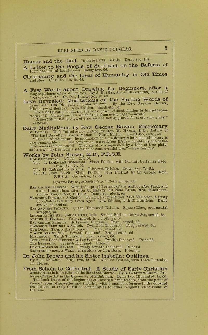 Homer and the Iliad. lu three Parts, i vols. Demy 8V0, 42s. A Letter to the People of Scotland on the Reform of their Academical Institutions. Demy 8vo, 6d. Christianity and the Ideal of Humanity in Old Times and New. Small cr. 8vo, Ss. 6d. A Few Words about Drawing for Beginners, after a ion-^perience of its difficulties. By J. B. (Mrs. Hugh Blackburn), author of Caw, Caw, etc. Cr. 8vo, Illustrated, Is. 6d. ^ ttt^ ^« ^-P Love Revealed: Meditations on the Partmg Words of Jesus with His Disciples, in John xiii-xvii. By the Eev. George Bowek, Missionary at Bombay. New Edition. Sm.ill 4to, 5s. . ■'No true Christian could put the hook down without finding m himself some traces of the blessed unction which drops from every page. -Mecord. ^ .„ A more stimulating work of its class has not appeared for many a long day. —Scotsman. Daily Meditations by Rev. George Bowen, Missionary at Bombay. With Introductory Notice by Rev. W. Hanna D.D. Author of The Last Day of our Lord's Passion. Ninth Edition. Small 4to, cloth, 5s. These meditations are the production of a missionary whose mental history is very remarkable ... His conversion to a religious life is undoubtedly one of the most remarkable on record. They are all distinguished by a tone of true piety, and are wholly free from a sectarian or controversial hi!\a.—Morning Fast. Works by John Brown, M.D., F.R.S.E. HORJE SOBSECIV.E. 3 VolS. 22s. 6d. ^ . .^r. -r tt. Vol. I. Locke and Sydenham. Sixth Edition, with Portrait by James Faed. Crown 8vo, 7s. 6d. Vol. II. Rab and his Friends. Fifteenth Edition. Crown Svo, 7s. 6d. Vol. III. John Leech. Sixth Edition, with Portrait by Sir George Reid, P.R.S.A. Crown 8vo, 7s. 6d. Separate Papers, extracted Jrom  Horcc SuhsecivcB. Bab and his Friends. With India-proof Portrait of the Author after Faed, and seven Illustrations after Sir G. Harvey, Sir Noel Paton, Mrs. Blackburn, and Sir George Reid, P.R.S.A. Demy 4to, cloth, 9s. Marjorie Fleming : A Sketch. Being a Paper entitled Pet Mai-jorie ; A Story of a Child's Life Fifty Years Ago. New Edition, with Illustrations. Demy 4to, 7s. 6d. and 6s. Rab and his Friends. Cheap Illustrated Edition. Square 12mo, ornamental wrapper. Is. Letter to the Rev. John Cairns, D.D. Second Edition, crown Svo, sewed, 2s. Arthur H. Hallam. Fcap., sewed, 2s. ; cloth, 2s. 6d. Rab AND HIS Friends. Sixty-ninth thousand. Fcap., sewed, 6d. Marjorie Fleming : A Sketch. Twentieth Thousand. Fcap., sewed, 6d. Our Doos. Twenty-first thousand. Fcap., sewed, 6d.  With Brains, Sir. Seventh thousand. Fcap., sewed, 6d. MiNCHMOOR. Tenth Thousand. Fcap., sewed, 6d. Jeems the Door-Keeper : A Lay Sermon. Twelfth thousand. Price 6d. The Enterkin. Seventh Thousand. Price 6d. Plain Words on Health. Twenty-seventh thousand. Price 6d. Something about a Well : with More of Our Dogs. Price 6d. Dr. John Brown and his Sister Isabella: Outlines. By E. T. M'Laren. Fcap. Svo, Is. (3d. Also 4th Edition, with three Portraits, sm. 4to, 5s. From Sohola to Cathedral. A Study of Early Christian Architecture in its relation to the life of the Church. By G. Baldwin-Brown, Pro- fessor of Fine Art in the University of Edinburgh. Demy Svo, Illustrated, 7s. 6d. The book treats of the beginnings of Christian Architecture, from the point of view of recent discoveries and theories, with a special reference to the outward resemblance of early Christian communities to other religious associations of the time.