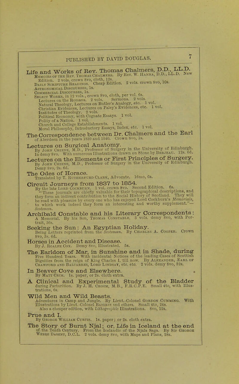 TifA nnd Works of Rev. Thomas Chalmers, D.D., LL.D. M^Mmfs o™ REV. ?HorA!cHALMKRS. By Kev. W. HANNA, D.D.. LL.D. New Edition. 2 vols, cvown Svo, cloth, 12s. o „ mo Daily Scbtpture Ue,u3Ings. Cheap Edition. 2 vols, crown Svo, 10s. ASTRONOMIOAL DiSCOUESES, Is. Commercial Discourses, Is. Select Works, inl2 vols., crown Svo, cloth, per vol. 6s. Lectures on the Romans. 2 vols. Sermons. 2 vols Natural Theolog}-, Lectures on Butler s Analogy, etc. 1 vol. Christian Evidences, Lectures on Foley's Evidences, etc. 1 vol. Institutes of Theology. 2 vols. Political Economy, with Cognate Essays. 1 vol. Polity of a Nation. 1 vol. Church and College Establishments. 1 vol. Moral Philosophy, Introductory Essays, Index, etc. 1 vol. The Correspondence between Dr. Chalmers and the Earl of Aberdeen in the years 1S39 and 1840. Crown Svo, Is. Lectures on Surgical Anatomy. ^, By John Chiene, M.D., Professor of Surgery in the University of Edinburgh. In demy Svo. Witli numerous Illustrations drawn on Stone by Berjeau. 12s. 6d. Lectures on the Elements or First Principles of Surgery. By John Chiene, M.D., Professor of Surgery in the University of Edinburgh. Demy Svo, 2s. 6d. The Odes of Horace. Translated by T. Rdtherfurd Clark, Advocate. lUmo, Gs. Circuit Journeys from 1837 to 1854. By the late Lord Cockburn. 1 vol. crown Svo. Second Ldition. 6s. These journals are chiefly valuable for their topographical descriptions, and they form an indirect contribution to the Social History of Scotland. They will be read with pleasure by every one who has en.ioyed Lord Cockburn's Memorials, to which work indeed they form an interesting and worthy supplement.' — Scotsman. Archibald Constable and his Literary Correspondents: A Memorial. By his Son, Thomas Constable. 3 vols, demy Svo, with Por- trait, 36.S. Seeking the Sun: An Egyptian Holiday. Being Letters reprinted from the Scotsvian. By Charles A. Cooper. Crown Svo, 3s. 6d. Horses in Accident and Disease. By J. RoALrE Cox. Demy Svo, Illustrated. 5s. The Earldom of Mar, in Sunshine and in Shade, during Five Hundred Years. With incidental Notices of the leading Cases of Scottish Dignities from the reign of King Charles I. till now. By Alexander, Earl of Crawford and Balcarres, Lord Lindsay, etc. etc. 2 vols, demy Svo, 32s. In Beaver Cove and Elsewhere. By Matt Crim. Is. paper, or 2s. cloth extra. A Clinical and Experimental Study of the Bladder during Parturition. By J. H. Croom, M.B., F.R.C.P.E. Small 4to, with Illus- trations, 6s. Wild Men and Wild Beasts. Adventures in Camp and Jungle. By Lieut.-Colonel Gordon Gumming. With Illustrations by Lieut.-Colonel Baiorif, and others. Small 4to, 24s. Also a cheaper edition, with Lithogmpkic Illustrations. Svo, 12s. Prue and I. By George William Curtis. Is. paper; or 2s. cloth extra. The Story of Burnt Njal; or, Life in Iceland at the end of the Tenth Century. From the Icelandic of the Njals Saga. By Sir George Webbe Dasent, D.C.L. 2 vols, demy Svo, with Maps and Plans, 28s.