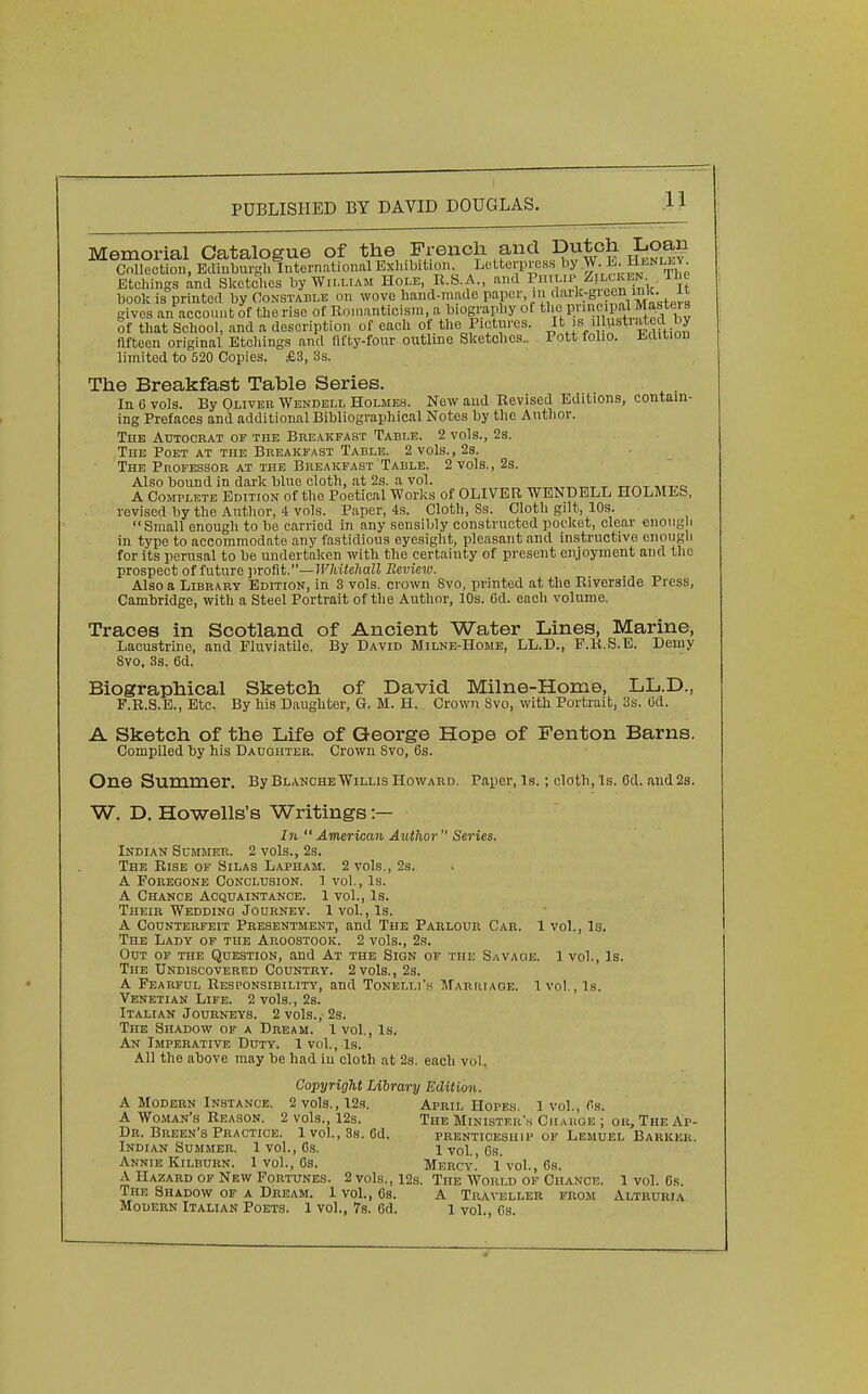 Memorial Catalogue of the .French and Dutch Loan CoUeotion, Edinburgh International Exhibition. Letterpress by W. E. Hi.nli,y. Etchings and Sketches by William Hole R.S.A., and ^.^'Y''^r J^.olfr:\, It book is printed by Constable on wove hand-made paper in dark-gieen inlt. it gives an account of the rise of Romanticism, a biography of the principal Maf te » Sf that School, and a description of each of the Pictures. J' is .1 ustiated b^ fifteen original Etchings and fifty-four outline Sketches.. Pott folio. Edition limited to 520 Copies. £3, 3s. The Breakfast Table Series. In 6 vols. By Qliver Wendell Holmes. New and Revised Editions, contain- ing Prefaces and additional Bibliograpliical Notes by tlie Author. The Autocbat of the Breakfast Table. 2 vols., 2s. The Poet at the Breakfast Table. 2 vols., 23. The PnoFESSOR AT THE Breakfast Table. 2 vols., 2s. Also bound in dark blue cloth, at 2s. a vol. ^.t-c A Complete Edition of the Poetical Works of OLIVER WENDELL HOLMES, revised by the Author, 4 vols. Paper, 4s. Cloth, Ss. Cloth gilt, 10s.  Small enough to be carried in any sensibly constructed pocket, clear enough in type to accommodate any fastidious eyesight, pleasant and instructive enougli for its perusal to be undertaken with the certainty of present enjoyment and the prospect of future jirofit.—Whitehall Revieiv. Also a Library Edition, in 3 vols, crown 8vo, printed at tlie Riverside Press, Cambridge, with a Steel Portrait of the Author, 10s. 6d. eacli volume. Traces in Scotland of Ancient Water Lines, Marine, Lacustrine, and Fluviatile. By David Milne-Home, LL.D., F.R.S.E. Demy 8vo, 3s. 6d. Biographical Sketch of David Milne-Home, LL.D., F.R.S.E., Etc. By his Daugliter, G. M. H. Crown Svo, with Portrait, 3s. Od. A Sketch of the Life of George Hope of Fenton Barns. Compiled by his Daughter. Crown Svo, 6s. One Summer. By Blanche Willis Howard. Paper, Is. ; cloth. Is. 6d. and 2s. W, D. Howells's Writings :— Zw  American Aiithor  Series. Indian Summer. 2 vols., 2s. The Rise of Silas Lapham. 2 vols., 2s. i A Foregone Conclusion. 1 vol.. Is. A Chance Acquaintance. 1 vol.. Is. Their Wedding Journey. 1vol., Is. A Counterfeit Presentment, and The Parlour Car. 1 vol.. Is. The Lady of the Aroostook. 2 vols., 2s. Out of the Question, and At the Sign of the Savage. 1 vol.. Is. The Undiscovered Country. 2 vols., 2s. A Fearful Responsibility, and Tonelli'h Marriage. 1 vol., Is. Venetian Life. 2 vols., 2s. Italian Journeys. 2 vols., 2s. The Shadow of a Dream. 1 vol., Is. An Imperative Duty. 1 vol., Is. All the above may be had in cloth at 2s. each vol. Copyright Library Edition. A Modern Instance. 2 vols., 123. April Hopes 1 vol., Ps. A Woman's Reason. 2 vols., 12s. The Ministers Giiakoe ; ou. The Ap- Dr. Breen's Practice. 1vol., 3s. 6d. prenticeship of Lemuel Barker. Indian Summer. 1 vol., Cs. 1 vol., 6s. Annie KiLBURN. 1 vol., 6s. Mercy! 1 vol., 6s. A Hazard op New Fortunes. 2 vols., 12s. The World of Chance. 1 vol. 6s. The Shadow of a Dream. 1 vol., 6s. A Traveller from Altruria Modern Italian Poets. 1 vol., 7s. 6d. 1 vol., Cs.