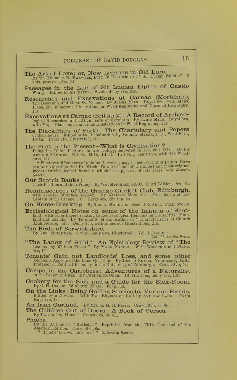 The Art of Love; or, New Lessons in Old Lore. By^ Herbert E. Maxwell, Bart, M.P., author of  Sir Luciau Elphin. 3 vols, post Svo, 31s. 6d. Passages in the Life of Sir Lucian Elphin of Castle Weary. Edited by his Sister. 2 vols, demy Svo, 24s. Researches and Excavations at Oarnac (Morbihan), The Bossenno, and Mont St. Michel. By James Miln. Koyal 8vo, with Maps, Plans, and numerous Illustrations in Wood-Engraving and Chromolithography. 15s. Excavations at Carnac (Brittany): A Record of Archseo- logical Researches in the Alignments of Kermario. By James Miln. Koyal »vo, with Maps, Plans, and numerous Illustrations in Wood-Engraving, 15s. The Blackfriars of Perth. The Ohartulary and Papers of their house. Edited with Introduction by Robert Milne, D.D., West Kirlc, Perth. Demy 4to, Illustrated, 21s. The Past in the Present—What is Civilisation ? Being the Rhind Lectm-es in Archseology, delivered in 1876 and 18(8. By bir Arthur Mitchell, K.C.B., M.D., LL.D. In 1 vol., demy 8vo, with 148 Wood- cuts, 15s.  Whatever differences of opinion, however, may be held on minor points, there can be no question that Dr. Mitchell's work is one of the ablest and most original pieces of archseological literature which has appeared of late years.—Sf. James's Gazette. Our Scotch Banks: Their Position and their Policy. By Wm. Mitchell, S.S.C. Third Edition. Svo, 5s. Reminiscences of the Grange Cricket Club, Edinburgh, with selected Matches, 1832-62. By William Moncreiff, President and Ex- Captain of the Grange CO. Large 4to, gilt top, 5s. On Horse-Breaking. By Robert Moreton. Second Edition. Fcap. 8vo,ls. Ecclesiological Notes on some of the Islands of Scot- land ; with other Papers relating to Ecclesiological Remains on the Scottish Main- land and Islands. By Thomas S. Muir, Author of Characteristics of Church Ai'chitecture, etc. Demy Svo, with numerous Illustrations, 21s. The Birds of Berwickshire. By Geo. Muirhead. 2 vols, demy Svo, Illustrated. Vol. I., 15s. net. [Vol. II. in the Press.  The Lanox of Auld  : An Epistolary Review of  The Lennox, by William Eraser. By Mark Napier. With Woodcuts and Plates. 4to, 15s. Tenants' Gain not Landlords' Loss, and some other Economic Aspects of the Land Question. By Joseph Shield Nicholson, M.A., Professor of Political Economy in the University of Edinburgh. Crown Svo, 5s. Camps in the Caribbees: Adventures of a Naturalist in the Lesser Antilles. By Frederick Ober. Illustrations, demy Svo, 12s. Cookery for the Sick and a Guide for the Sick-Room. By 0. H. Oaa, an Edinburgh Nurse. Fcap., Is. On the Links: Being Golfing Stories by Various Hands. Edited by a Novice. With Two Rhymes on Golf by Andrew Lang. Extra fcajj. Svo, Is. An Irish Garland. By Mrs. S. M. B. Piatt. Crown Svo, 3s. 6d. The Children Out of Doors : A Book of Verses. By Two IN One House. Crown Svo, 3s. 6d. Phoebe. By the Author of Rutledge. Reprinted from the Fifth Thousand of the American Edition. Crown Svo, 6s.  'Phoebe' is a woman's novel.—Satwrtio^ Review.