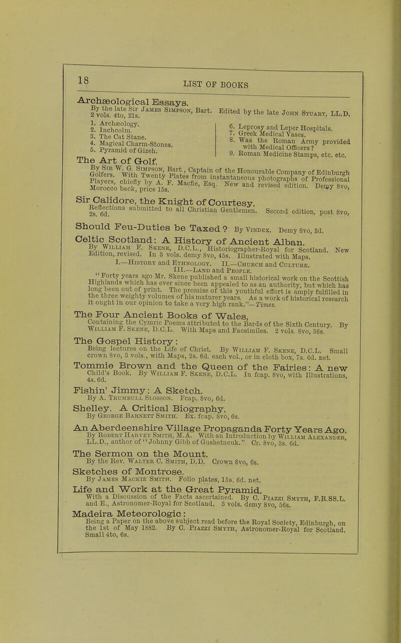 Archaeological Essays. 6. Leprosy and Leper Hospitals. 7. Greek Medical Vases. 8. Was the Roman Army provided with Medical Officers ? 9. Roman Medicine Stamps, etc. etc. 1. Arclijeology. 2. Inchcolm. 3. The Cat Stane. 4. Magical Charm-Stones. 5. Pyramid of Gizeh. The Art of Golf. IJlftrs ^WUh^Twe'nfv Pl^tp'^^f^^*''* °{ Honourahle Company of Edinburgh Plavers cliiPflv ir a^p m photographs of Professional SSoback%riLl5s ■''''^^^ New and revised edition. Deu^y 8vo, Knight of Courtesy. fs 6d ^^™ted to all Christian Gentleman. Second edition, post Svo, Should Feu-Duties be Taxed ? By vindex. Demy svo, 3d. Celtic Scotland: A History of Ancient Alban. By William P. Skene, D.G.L., Historiographer-Royal for Scotland. New i-dition, revised. In 3 vols, demy Svo, 45s. Illustrated with Maps. I.—HisTORT and Ethnology. II.—Chdrch and CnLTnBE. III.—Land and People.  Forty years ago Mr. Skene published a small historical work on the Scottish Highlands which has ever since been appealed to as au authority, but which has long been out of prmt. The promise of this youthful eilort is amply fulfilled in the three weighty volumes of his maturer years. As a work of historical research It ought m our opinion to take a very high rank.—Tiwies. The Four Ancient Books of Wales, Containing tlie Cymric Poems attributed to the Bards of the Sixth Century Bv William F. Skene, D.C.L. With Maps and Facsimiles. 2 vols. Svo, 36s. The Gospel History: Being lectures on the Life of Christ. By William F. Skene, D.C L. Small crown Svo, 3 vols., with Maps, 2s. 6d. each vol., or in cloth box, 7s. 6d. net. Tommie Brown and the Queen of the Fairies ■ A new Child's Book. By William P. Skene, D.C.L. In fcap. Svo, with Illustrations, 4s. 6d. Fishin' Jimmy: A Sketch. By A. Trumbull Slosson. Fcap. Svo, 6d. Shelley. A Critical Biography. By George Bar^jett Smith. Ex. fcap. Svo, 6s. An Aberdeenshire Village Propaganda Forty Years Ago. By Robert Harvey Smith, M. A. With an Introduction by William Alexander LL.D., author of Johnny Gibb of Gushetueuk. Cr. Svo, 3s. 6d. The Sermon on the Mount. By the Rev. Walter C. Smith, D.D. Crown Svo, 6s. Sketches of Montrose. By James Mackie Smith. Folio plates, 15s. 6d. net. Life and Work at the Great Pyramid. With a Discussion of the Facts ascertained. By C. PiAZzi Smyth F.R SS L. and E., Astronomer-Royal for Scotland. 3 vols, demy Svo, 56s. i • • • • Madeira Meteorologic: Being a Paper on the above subject read before the Royal Society Edinburgh on the 1st of May 1882. By 0. Piazzi Smyth, Astronomer-Royal for Scotland Small 4to, 6s.