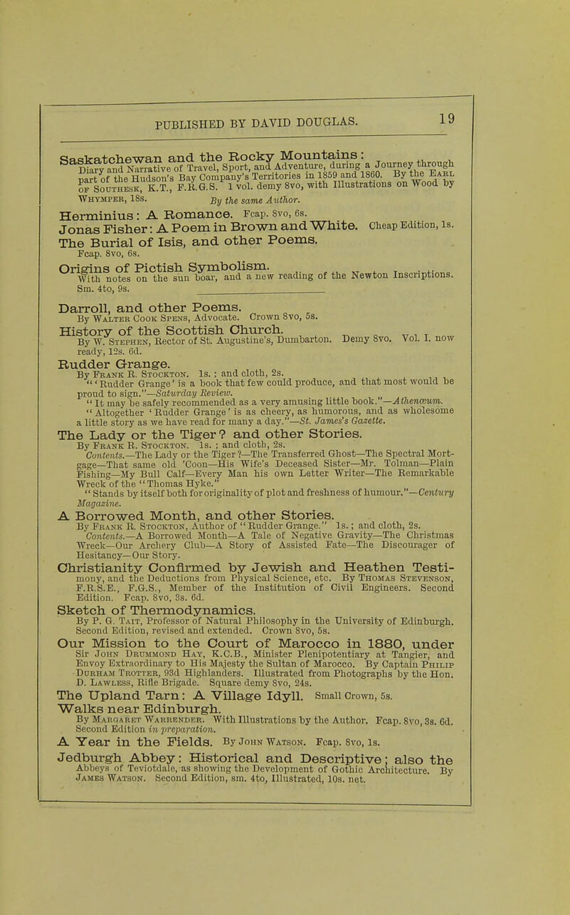 Saskatchewan and the Rooky Mountains: ^., , ^^Ka°dK«veof Travel, Sport, and Adventure during a ^ T^nvt- nf thB Hudson's Bav Company's Territories in 1859 and 1860. By tne liAKi, ^SodthL^ K?i.f F.R.G S.^ vol. demy 8vo, with Illustrations on Wood by Whympbr, IBs. j5j, tjig sa^g Author. Herminius: A Romance. Fcap. svo, es. Jonas Fisher: A Poem in Brown and White. Cheap Edition, is. The Burial of Isis, and other Poems. Fcap. Svo, 6s. Oriffins of Pictish Ssnaitoolism. With notes on the sun boar, and a new reading of the Newton Inscriptions. Sm. 4to, 9s. Darroll, and other Poems. By Walter Cook Spens, Advocate. Crown Svo, 5s. History of the Scottish Church. By W. Stephen, Rector of St. Augustine's, Dumbarton. Demy Svo. Vol. I. now ready, 12s. 6d. Rudder Grange. By Frank R. Stockton. Is. ; and cloth, 2s. . ,, , ' Rudder Grange' is a book that few could produce, and that most would be proud to sign.—Saturday Review.  It may be safely recommended as a very amusing little book. '—Atlienmvm.  Altogether ' Rudder Grange' is as cheery, as humorous, and as wholesome a little story as we have read for many a day.—St. James's Gazette. The Lady or the Tiger 9 and other Stories. By Frank R. Stockton. Is. ; and cloth, 2s. Contents.—The Lady or the Tiger?—The Transferred Ghost—The Spectral Mort- gage—That same old 'Coon—His Wife's Deceased Sister—Mr. Tolman—Plain Fishing—My Bull Calf—Every Man his own Letter Writer—The Remarkable Wreck of the Thomas Hyke.  Stands by itself both for originality of plot and freshness of humour.—Ce?iter2/ Magazine. A Borrowed Month, and other Stories. By Frank R. Stockton, Author of  Rudder Grange. Is.; and cloth, 2s. Contents.—A BoiTowed Month—A Tale of Negative Gravity—The Christmas Wreck—Our Archery Club—A Story of Assisted Fate—The Discourager of Hesitancy—Our Story. Christianity Confirmed by Jewish and Heathen Testi- mony, and the Deductions from Physical Science, etc. By Thomas Stevenson, F.R.S.B., F.G.S., Member of the Institution of Civil Engineers. Second Edition. Fcap. Svo, 3s. 6d. Sketch of Thermodynamics. By P. G. Tait, Professor of Natural Philosophy in the University of Edinburgh. Second Edition, revised and extended. Crown Svo, 5s. Our Mission to the Court of Marocco in 1880, under Sir John Drummond Hay, K.C.B., Minister Plenipotentiary at Tangier, and Envoy Extraordinary to His Majesty the Sultan of Marocco. By Captain Philip Durham Trotter, 93d Highlanders. Illustrated from Photographs by the Hon. D. Lawless, Rifle Brigade. Square demy Svo, 24s. The Upland Tarn: A Village Idyll. Small Crown, 5s. Walks near Edinburgh. By Margaret Warrender. With Illustrations by the Author. Fcap. Svo, 8s. 6d. Second Edition in jmparation. A Year in the Fields. By John Watson. Fcap. Svo, Is. Jedburgh Abbey: Historical and Descriptive; also the Abbeys of Teviotdale, as sliowing the Development of Gothic Architecture. By James Watson. Second Edition, sm. 4to, Illustrated, 10s. net.