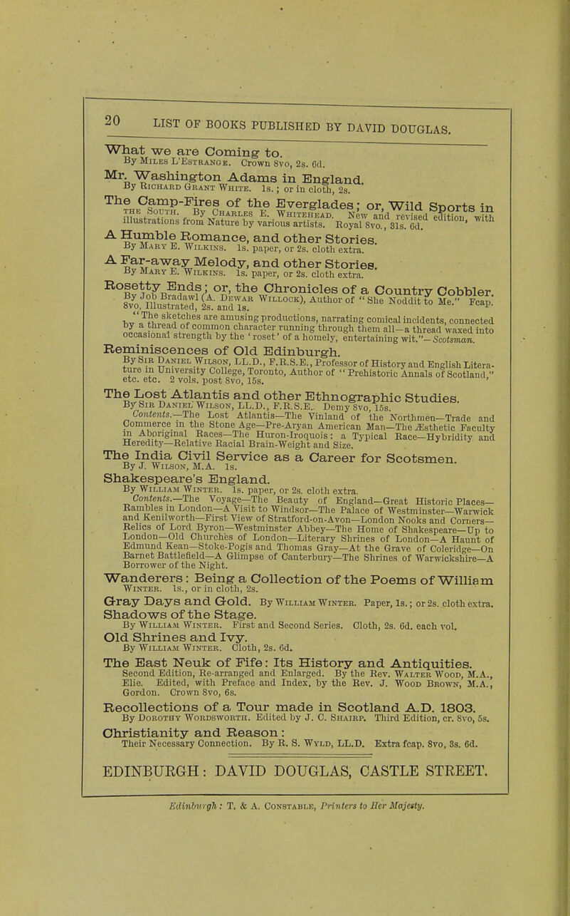 What we are Coming to. By Miles L'Estranob. Crown 8vo, 2s. Cd. ^^i, Washington Adams in England By RicHAitD Grant White. Is. ; or in cloth, 2s. ' The Oamp-Pires of the Everglades: or Wild Snorts 1n THE South. By Charles E. Whitehead. New and misedlditiou wlt^ Illustrations from Nature by various artists. Royal Svo , 31s Od ' ^^^^H ^pi^ance, and other Stories. ' ay Mary E. Wilkins. Is. paper, or 2s. cloth extra. -^^i'^^^y ^®lody, and other Stories. By Mary E. Wilkins. Is. paper, or 2s. cloth extra. Bosetty Ends; or, the Chronicles of a Country Cobbler lJTh^ sketches are amusing productions, narrating comical incidents, connected o^ca^iinntlri^^H '^^^-^ ^-j^^ead waxed mto occasional strength by the roset of a homely, entertaining wiV-Scotsman. Reminiscences of Old Edinburgh. fZf'^ Daniel Wilson, LLC, P R.S.E., Professor of History and English Litera- ture m University College, Toronto, Author of  Prehistoric Annals of Scotland - etc. etc. 2 vols, post Svo, 15s. The Lost Atlantis and other Ethnographic Studies By Sir Daniel Wilson, LL.D., P.R.S.E.. Demy Svo 15s Contents.—The Lost Atlantis—The Vinland of the Northmen—Trade and Commerce m the Stone Age—Pre-Aryan American Man—The Esthetic Faculty m Aboriginal Races—The Hiu-on-Iroquois: a Typical Race—Hybriditv and Heredity—Relative Racial Brain-Weight and Size. The India Civil Service as a Career for Scotsmen. By J. Wilson, M.A. Is. Shakespeare's England. By William Winter. Is. paper, or 2s. cloth extra. Contents.—-The Voyage—The Beauty of England—Great Historic Places- Rambles in London—A Visit to Windsor—The Palace of Westminster—Warwick and Kenilworth—First View of Stratford-on-Avon—London Nooks and Corners- Relics of Lord Byron—Westminster Abbey—The Home of Shakespeare—Up to London—Old Churches of London—Literary Shrines of London—A Haunt of Edmund Kean—Stoke-Pogis and Thomas Gray—At the Grave of Coleridge—On Barnet Battlefield—A Glimpse of Canterbury—The Shrines of Warwickshire—A Borrower of the Night. Wanderers: Being a Collection of the Poems of William Winter. Is., or in cloth, 2s. Gray Days and Gold. By William winter. Paper, Is. ; or 2s. cloth extra. Shadows of the Stage. By William Winter. First and Second Series. Cloth, 23. Cd. each vol. Old Shrines and Ivy. By William Winter. Cloth, 2s. 6d. The East Neuk of Fife: Its History and Antiquities. Second Edition, Re-arranged and Enlarged. By the Rev. Walter Wood, M.A., Elie. Edited, with Preface and Index, by the Rev. J. Wood Brown, M.A., Gordon. Crown Svo, 6s. Recollections of a Tour made in Scotland AD. 1803. By Dorothy Wordsworth. Edited by J. C. Shairp. Third Edition, cr. Svo, 5s. Christianity and Reason: Their Necessary Connection. By R. S. Wyld, LL.D. Extra fcap. Svo, 8s. 6d. EDINBURGH: DAVID DOUGLAS, CASTLE STREET. FAlinhn gh; T. & A. Constable, Printers to Her Majesty.