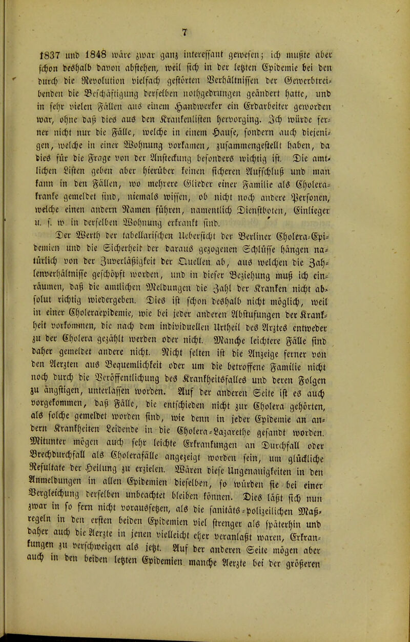 t837 unb 1848 wäre jwat ganj intereffant gewefen; ich mußte aber fc^on be$§a(b bavon abfielen, weit ftcf) in ber legten (Svibemie 6et ben l>nrd> bie Revolution üietfacp geffötten 33erl)ältniffen ber ©ewcrbtret. benben bie ©•ef(|öf{igiatg betreiben notfygebrungen geänbert ^atte, unb in fefyr vielen pftteri cwiiö einem «gmnbwerfer ein (grbarbeiter geworben war, ü()ne baß bieö aus ben Äranfenliften pmvtfkifc. 3$ würbe fer* ner nicht nur bie gälte, welche in einem <£>aufe, fonbern auch biejeni* gen, tuetd^e in einer 2Öof)nung vorfamen, jufammengeftellt fyaben, ba bieS für bie grage von ber Slnftechmg befonberS wichtig ift. 5Me amt- lichen Sijtat geben aber hierüber feinen ftcheren Sluffc&Iujj unb man fann in ben gälten, wo mehrere ©lieber einer Familie als Cholera« franfe gemelbet unb, niemals wiffen, ob nicht noch anbcre ^erfonen, weiche einen anbern 9?amen führen, namentlich 3)ienftboten, Sinlteger u. f. nv in bcrfelben Söoljnung erfranft ftnb. 2)er Sßertf) ber fabeunrifchen Iteberftcht ber «Berliner GfwtenvSvi* bcmien unb bie Sicherheit ber barauS gezogenen (Schliffe Rängen na* türlich von ber Suverläjjigfeit ber Guctlen ab, au* welchen bie 3at)= tenverl)ältniffe getopft worben, unb in biefer Scjic^ung muf ich ein* räumen, baf bie amtlichen Reibungen bie 3al)l ber Äranfen nicht ab> folut richtig wiebergeben. 2)ieS ift fchon beSl^alb nicht möglich, weil in einer Sfjoteraevibemie, wie bei jeber anbereit SMtufungen ber ßranf* heit vorfommen, bie nach bem inbivibuctlen Urt£)et( beS SlrateS entWeber iu ber Spolera gejagt werben ober nicht. 5D?ana)e leichtere gätle ftnb bafjer gemeldet anbere nicht. 9?icht feiten ift bie Slnjeige ferner von ben Geraten aus 53equemlichfeit ober um bie betroffene gamt'lie nicht noch burch bie Veröffentlichung beS ÄranffjeitSfalleS unb bereit folgen SU angftigen, unterlaffen worben. 2luf ber anberen Seite iji es auch vorgefommen, ba£ gälte, bie entheben nicht mr Spolera gehörten, als fclche gemelbet worben ftnb, wie beim in jeber Gpibetni« an an. bem ßranfReiten Seibenbe in bie (Spolera ^arethe gefanbt worben. Mitunter mögen auch fel)r leichte (Srfranfungen an Durchfall ober SrechburchfaU als ßt)olerafätfe angezeigt worben fein, um glüefliche 9tefu(tate ber Teilung p eqielen. 2Bären biefe Ungenauigfeiten in ben Slnmelbungen in allen gpibemien biefelben, fo würben fte bei einer »ergletchung berfelben unbeachtet bleiben fönnen. SMeS läßt ftch nun jwar in fo fern nicht vorauöfefcen, als bie fanitäts ^olijeiüchen 9tta^ regeln in ben erften beiben (Svibemien viel ftrenger als fpäterf;tn unb ba^er auch bie Sierße in jenen vielleicht efjcr Veranlaßt waren, (SrFran* fungen ju Verzweigen als jefct. STuf ber anberen ©eite mögen aber auch in ben beiben legten Obernien manche Sierße bei ber größeren