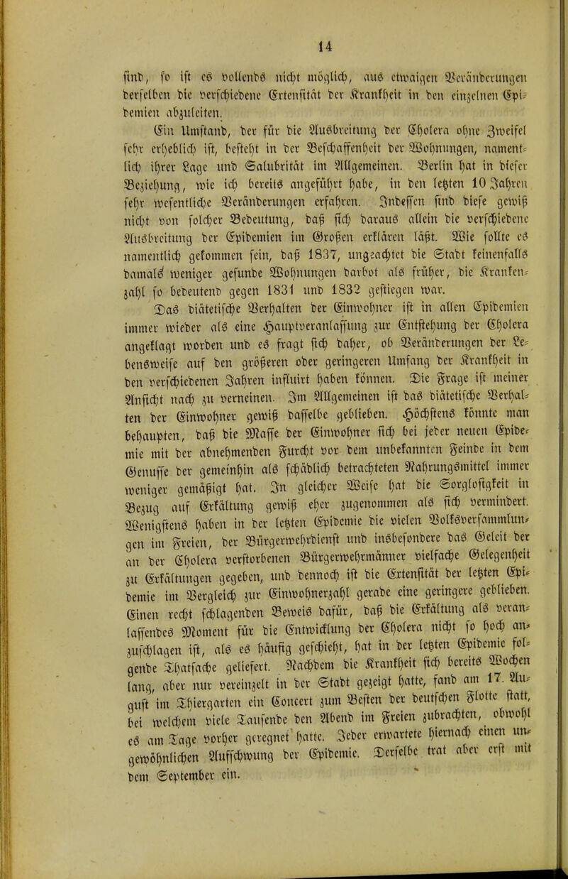 jhtfy fo ift c£ r-oltenbö nicht möglich, aus etwaigen Sßevänberungen berfelben bie ^erfc^icbene (Srtenfitat ber Äranff)cit in ben cinjelnen (Spt- bemien abzuleiten. (Sin Umftanb, bei* für bie Ausbreitung ber Spolera ohne 3weifel fein- erheblich ift, befielt in ber 33efchaffenf)eit ber 2Öol)nungen, nament- lich if)rer £age nnb ©alubrität im Allgemeinen. Berlin l)at in bfefer 93cjiel)uttfl, wie ict) bereite angeführt habe, in ben testen 10 3al)rcn fef)r wefentliche SBeränberungen erfahren. Snbeffen ftnb biefe gewiß nic^t öon foldjer Söebeutung, baß ftcf; barauö ädern bie »evfdjiebene Stueibrcititng ber (üfyibemien im ©roßen erflären läßt. 2Bie folfte e$ namentlich gefommen fein, baß 1837, ungea^tet bie ©tobt feinenfalte bamal^ weniger gefunbe 2Bol)nungen barbot als früher, bie Äranfen-- jal)t fo bebeutenb gegen 1831 nnb 1832 geftiegen war. 2)a3 biätetifche Verhalten ber ®inwol)iter ift in allen (Sßfflemien immer wieber al£ eine ^au^toeronlaffung jur ßntftehung ber Spolera angeflagt werben unb cö fragt ftch baf)er, ob «Beränberungen ber ?e^ benöweife auf ben größeren ober geringeren Umfang ber Äranffjeit in ben mfchiebenen Sarjren inftuirt f)«ben fönnen. 2)ie grage ift meiner 2lnftcht nach pt verneinen. 3m Allgemeinen ift bog biätetifche *Berf)al* ten ber (SinWof)ner gewiß baffetbe geblieben, £öchftenö tonnte man behaupten, baß bie SRaffe ber Einwohner ftch bei jeber neuen (Spibe* mie mit ber abner)menben furcht »or bem unbefanntrn geinbc in bem ©enuffe ber gemeinhin atö fchäblich betrachteten 9?at)rung6mittel immer weniger gemäßigt $at. 3n gleicher Seife l)at bie ©orgloftgfeit in «Bejug auf (Srfältung gewiß eher ^genommen als ftch »erminbert. SßenigftenS t)abzn in ber legten (gpibcmie bie üielen ©olför-erfammlun* gen im greien, ber 23ürgerwel)rbienft unb inöbefonbere ba3 ©elcit ber an ber (St)otera »erftorbenen 93ürgerwel)rmänner vielfache ©e(egenl)eit ju ©rfältungen gegeben, unb bennoch tfl bie (Srtenfttät ber legten ®pu bemie im Vergleich jur ©nwof)ner$aht gerabe eine geringere geblieben, ©neu recht fchlagenben Seweiö bafür, baß bie (Srfaltung alö öetate laffenbeö Moment für bie Entwicklung ber ^olera nicht fo hoch an. plagen ift, a(< eö häufig flefW/ W in bec Ie*ten ®*[*m [°U genbe Sljatfaty geliefert. Kadern bie Ärantydt ftch bereit Wen lang, aber nur »ereingelt in ber ©tabt gejeigt hatte, fanb am 17. «u* auft im Thiergarten ein Soncert pim heften ber beutfehen glotte flott, bei welchem »tele Saufenbe ben Abenb im freien ^brachten, obwol)t e0 am läge »orl)er geregnet l)attc. SA* erwartete hiernach einen utv gewöhnlichen Sluffchwung ber ^ibemic. 2)erfelbc trat aber erft ntt bem ©eptember ein.