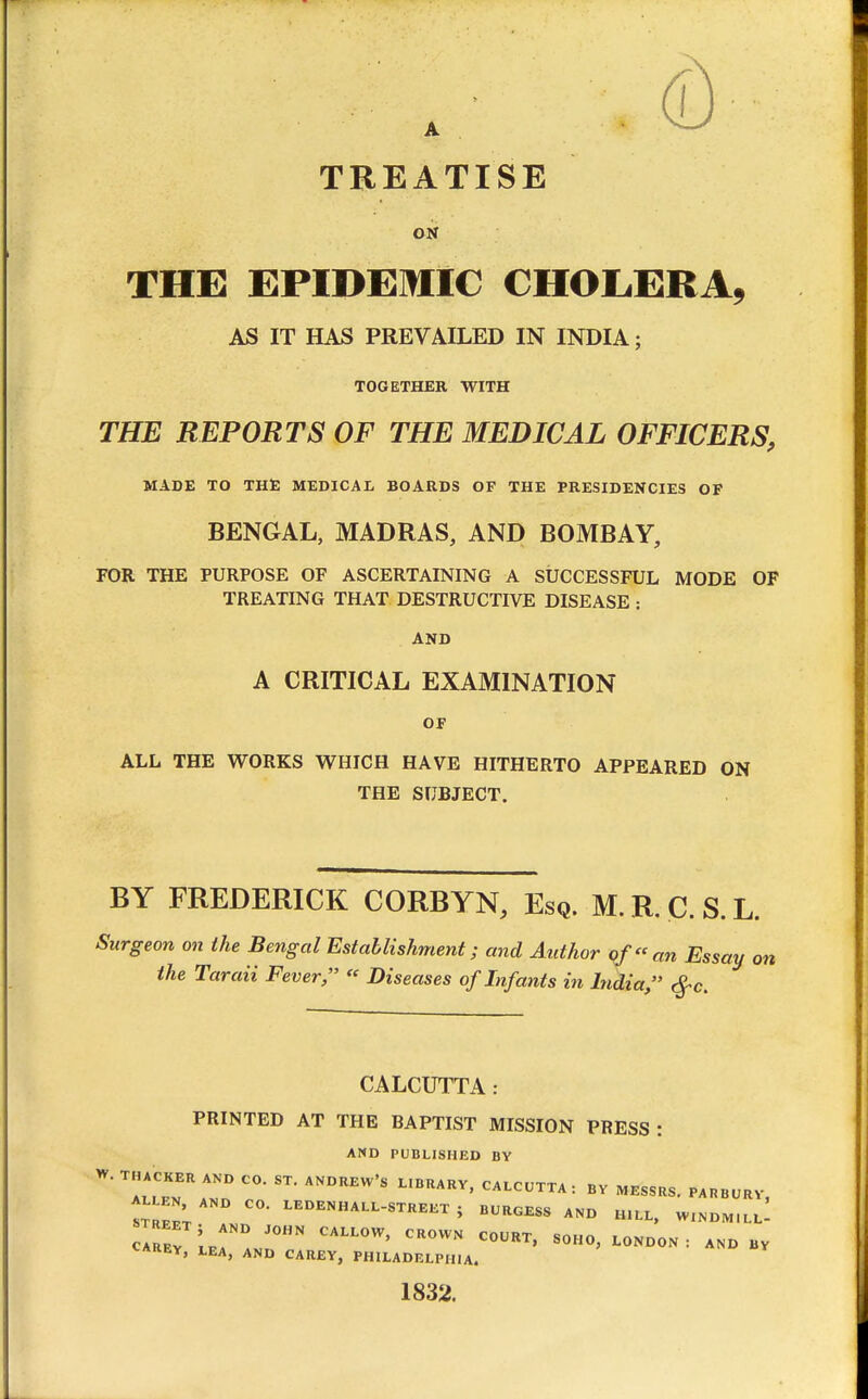 A TREATISE ON THE EPIDEMIC CHOLiERA, AS IT HAS PREVAILED IN INDIA; TOGETHER WITH THE REPORTS OF THE MEDICAL OFFICERS, MADE TO THE MEDICAL BOARDS OF THE PRESIDENCIES OF BENGAL, MADRAS, AND BOMBAY, FOR THE PURPOSE OF ASCERTAINING A StfCCESSFUL MODE OF TREATING THAT DESTRUCTIVE DISEASE : AND A CRITICAL EXAMINATION OF ALL THE WORKS WHICH HAVE HITHERTO APPEARED ON THE SUBJECT. BY FREDERICK CORBYN, Esq. M. R. C. S. L. Surgeon on the Bengal Establishment; and Author of an Essay on the Taraii Fever,  Diseases of Infants in India, ^c. CALCUTTA: PRINTED AT THE BAPTIST MISSION PRESS : AND PUBLISHED BY W. THACKER AND CO. ST. ANDREW'S L.BRARV, CALCUTTA: BV MESSRS. PAPBURV, trZ; ^^•^^'^^^^-^^^'^^ ; B'^'^O^SS AND H.LL. WINDM.Ll' CAREY, LEA, AND CAREY, PHILADELPHIA. 1832.