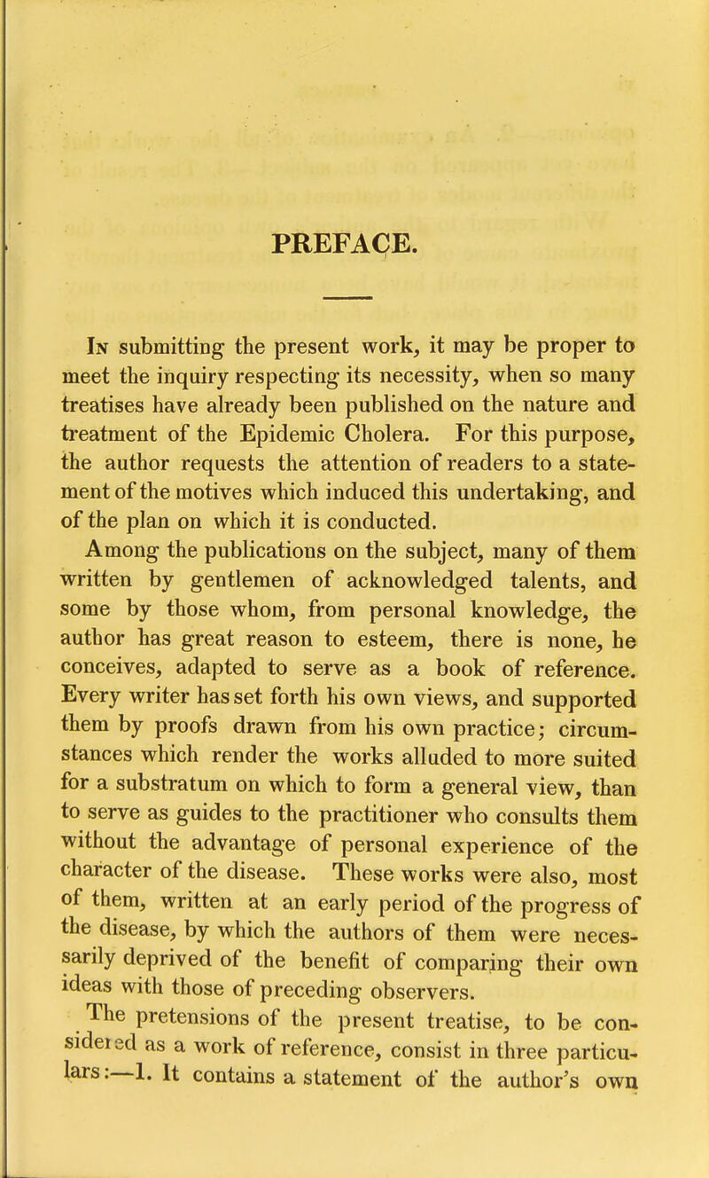PREFACE. In submitting the present work, it may be proper to meet the inquiry respecting its necessity, when so many treatises have already been published on the nature and treatment of the Epidemic Cholera. For this purpose, the author requests the attention of readers to a state- ment of the motives which induced this undertaking, and of the plan on which it is conducted. Among the publications on the subject, many of them written by gentlemen of acknowledged talents, and some by those whom, from personal knowledge, the author has great reason to esteem, there is none, he conceives, adapted to serve as a book of reference. Every writer has set forth his own views, and supported them by proofs drawn from his own practice; circum- stances which render the works alluded to more suited for a substratum on which to form a general view, than to serve as guides to the practitioner who consults them without the advantage of personal experience of the character of the disease. These works were also, most of them, written at an early period of the progress of the disease, by which the authors of them were neces- sarily deprived of the benefit of comparing their own ideas with those of preceding observers. The pretensions of the present treatise, to be con- sidered as a work of reference, consist in three particu- lars It contains a statement of the author's own