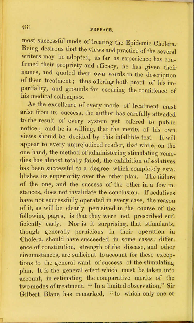 most successful mode of treating the Epidemic Cholera Bemg desirous that the views and practice of the several writers may be adopted, as far as experience has con- firmed their propriety and efficacy, he has given their names, and quoted their own words in the description of their treatment; thus offering both proof of his im- partiality, and grounds for securing the confidence of his medical colleagues. As the excellence of every mode of treatment must arise from its success, the author has carefully attended to the result of every system yet offered to public notice; and he is willing, that the merits of his own views should be decided by this infallible test. It will appear to every unprejudiced reader, that while, on the one hand, the method of administering stimulating reme- dies has almost totally failed, the exhibition of sedatives has been successful to a degree which completely esta- blishes its superiority over the other plan. The failure of the one, and the success of the other in a few in- stances, does not invalidate the conclusion. If sedatives have not successfully operated in every case, the reason of it, as will be clearly perceived in the course of the following pages, is that they were not prescribed suf- ficiently early. Nor is it surprising, that stimulants, though generally pernicious in their operation in Cholera, should have succeeded in some cases: differ- ence of constitution, strength of the disease, and other circumstances, are sufficient to account for these excep- tions to the general want of success of the stimulating plan. It is the general effect which must be taken into account, in estimating the comparative merits of the two modes of treatment.  In a limited observation, Sir (jrilbert Blane has remarked,  to which only one or