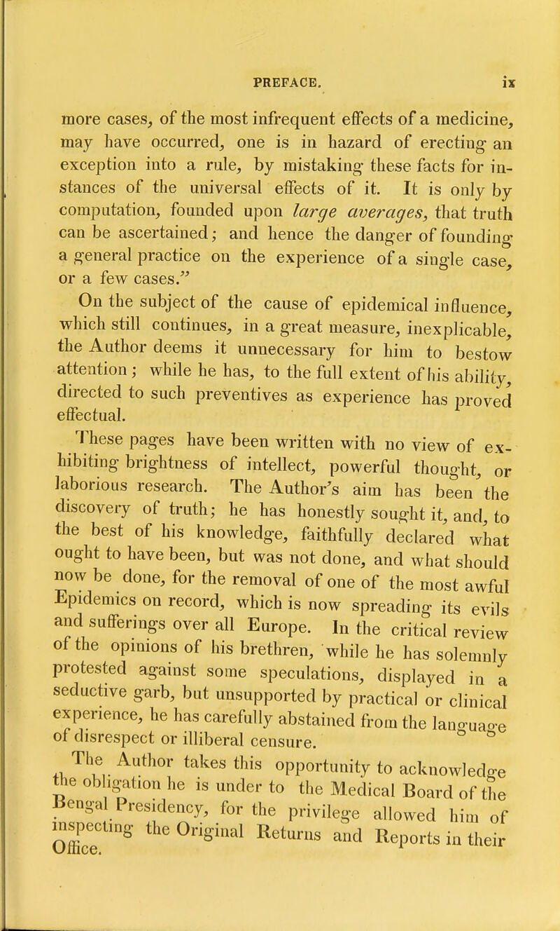 more cases, of the most infrequent effects of a medicine, may have occurred, one is in hazard of erecting an exception into a rule, by mistaking these facts for in- stances of the universal effects of it. It is only by computation, founded upon large averages, that truth can be ascertained; and hence the danger of founding a general practice on the experience of a single case, or a few cases. On the subject of the cause of epidemical influence, which still continues, in a great measure, inexplicable, the Author deems it unnecessary for him to bestow attention; while he has, to the full extent of his ability, directed to such preventives as experience has proved effectual. These pages have been written with no view of ex- hibiting brightness of intellect, powerful thought, or laborious research. The Author's aim has been'the discovery of truth; he has honestly sought it, and, to the best of his knowledge, faithfully declared what ought to have been, but was not done, and what should now be done, for the removal of one of the most awful Epidemics on record, which is now spreading its evils and sufferings over all Europe. In the critical review of the opimons of his brethren, while he has solemnly protested against some speculations, displayed in a seductive garb, but unsupported by practical or clinical experience, he has carefully abstained from the languao-e of disrespect or illiberal censure. ^ The Author takes this opportunity to acknowledge the obligation he is under to the Medical Board of the Benga Presidency, for the privilege allowed him of m^pecting the Original Returns and Reports in their