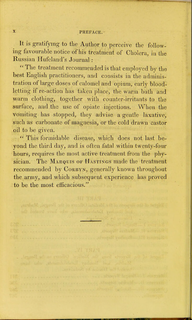 It is gratifying to the Author to perceive the follow- ing favourable notice of his treatment of Cholera, in the Russian Hufeland's Journal ;  The treatment recommended is that employed by the best English practitioners, and consists in the adminis- tration of large doses of calomel and opium, early blood- letting if re-action has taken place, the warm bath and warm clothing, together with counter-irritants to the surface, and the use of opiate injections. When the vomiting has stopped, they advise a gentle laxative, such as carbonate of magnesia, or the cold drawn castor oil to be given. ^' This formidable disease, which does not last be- yond the third day, and is often fatal within twenty-four hours, requires the most active treatment from the phy- sician. The Marquis of Hastings made the treatment recommended by Corbyn, generally known throughout the army, and which subsequent experience has proved to be the most efficacious.