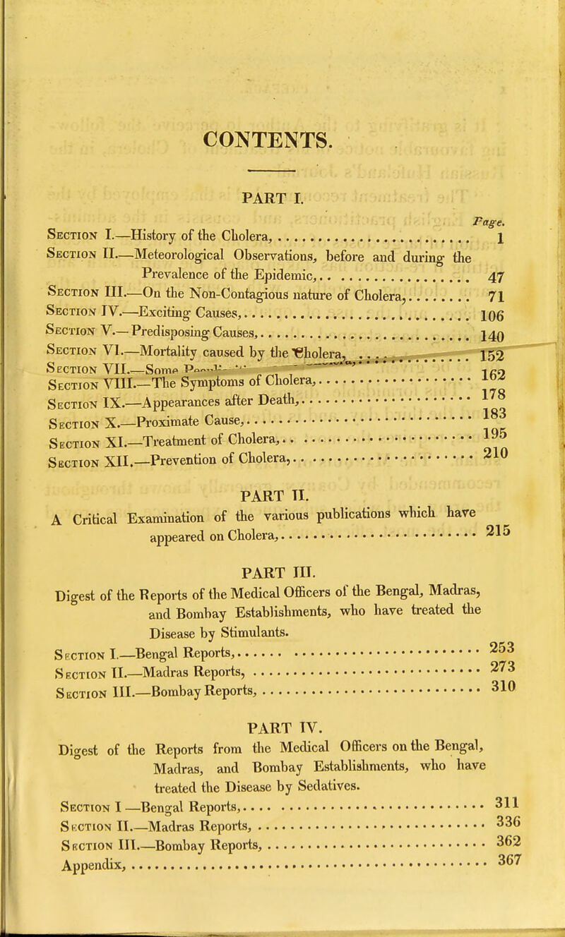 CONTENTS. PART I. Page. Section I.—History of the Cholera, 1 Section II—Meteorological Observations, before and during the Prevalence of the Epidemic, 47 Section III—On the Non-Contagious nature of Cholera, 71 Section IV.—Exciting Causes, . tiu. 106 Section V— Predisposing Causes, 140 Section VI—Mortality caused by tlie ^eholera, __ i ko Section VII Somft Po-'-- *'• , '   -|^9 Section ^^II.—The Symptoms of Cholera, ao^ Section IX.—Appearances after Death, l'^^ S ection X.—Proximate Cause, Section XL—Treatment of Cholera, »«• f'^* 195 Section XII.—Prevention of Cholera, 210 PART TI. A Critical Examination of the various publications which have appeared on Cholera, 315 PART III. Digest of the Reports of the Medical Officers of the Bengal, Madras, and Bombay Establishments, who have treated the Disease by Stimulants. Section I.—Bengal Reports, 253 Section II.—Madras Reports, 273 Section III.—Bombay Reports, 310 PART IV. Digest of the Reports from the Medical Officers on the Bengal, Madras, and Bombay Establishments, who have treated the Disease by Sedatives. Section I —Bengal Reports, • 311 Skction II Madras Reports, 336 S KCTiON III—^Bombay Reports, 362 Appendix, 367