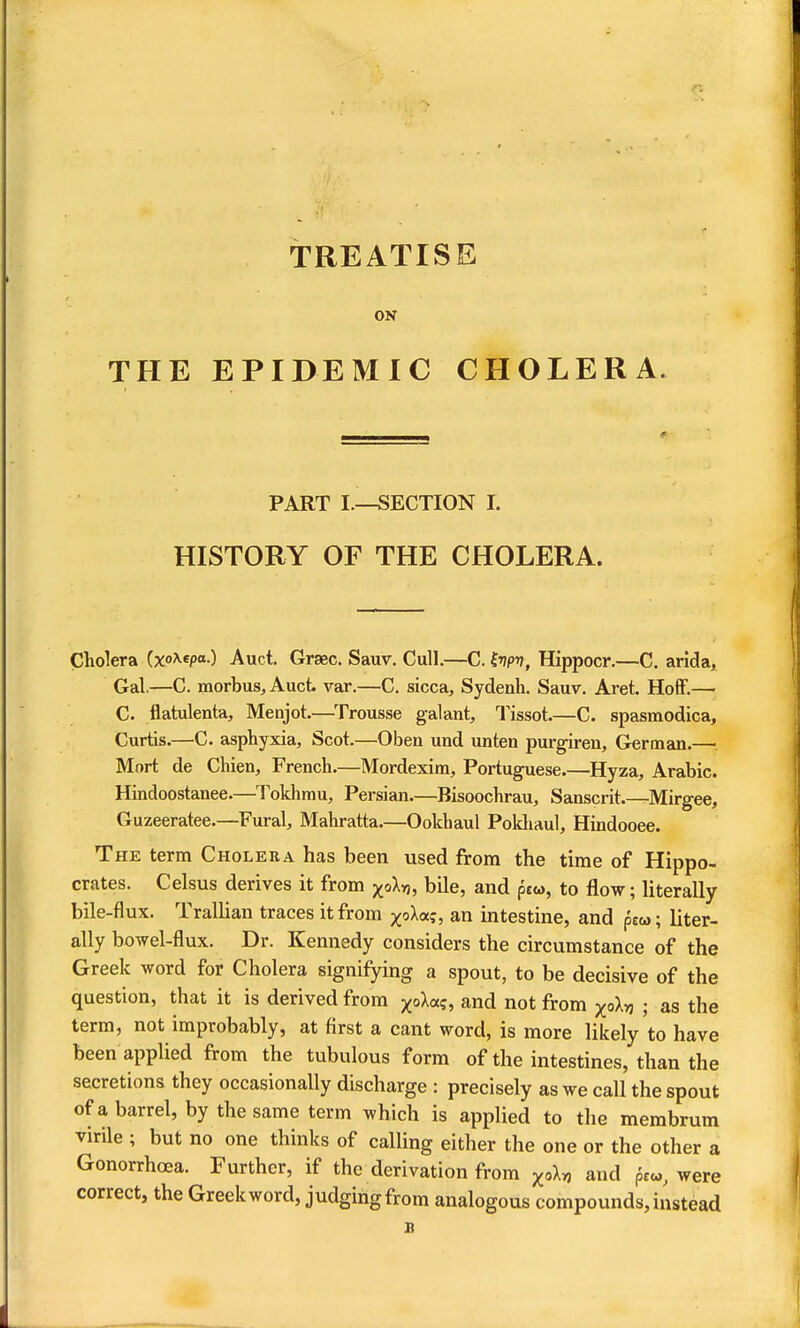 THE TREATISE ON EPIDEMIC CHOLERA. PART I.—SECTION I. HISTORY OF THE CHOLERA. Cholera (xo^^^P*-) Auct. Graec. Sauv. Cull.—C. hpv, Hippocr.—C. arida, Gal.—C. morbus, Auct var.—C. sicca, Sydenli. Sauv. Aret. Hoff.— C. flatulenta, Menjot.—Trousse galant, Tissot.—C. spasmodica, Curtis.—C. asphyxia, Scot.—Oben und unten purgiren, German.—•. Mnrt de Chien, French.—Mordexim, Portuguese.—Hyza, Arabic. Hindoostanee.—Tokhmu, Persian.—Bisoochrau, Sanscrit.—Mirgee, Guzeeratee.—Fural, Mahratta.—Ookhaul Pokliaul, Hindooee. The term Cholera has been used from the time of Hippo- crates. Celsus derives it from j^oXyj, bile, and ptw, to flow; literally bile-flux. TralUan traces it from j(;oXaf, an intestine, and peoj; liter- ally bowel-flux. Dr. Kennedy considers the circumstance of the Greek word for Cholera signifying a spout, to be decisive of the question, that it is derived from ^oXa?, and not from xoXvj ; as the term, not improbably, at first a cant word, is more likely to have been applied from the tubulous form of the intestines, than the secretions they occasionally discharge : precisely as we call the spout ofa barrel, by the same term which is applied to the membrum virile ; but no one thinks of caUing either the one or the other a Gonorrhoea. Further, if the derivation from ^oU and pr«, were correct, the Greek word, judging from analogous compounds, instead B