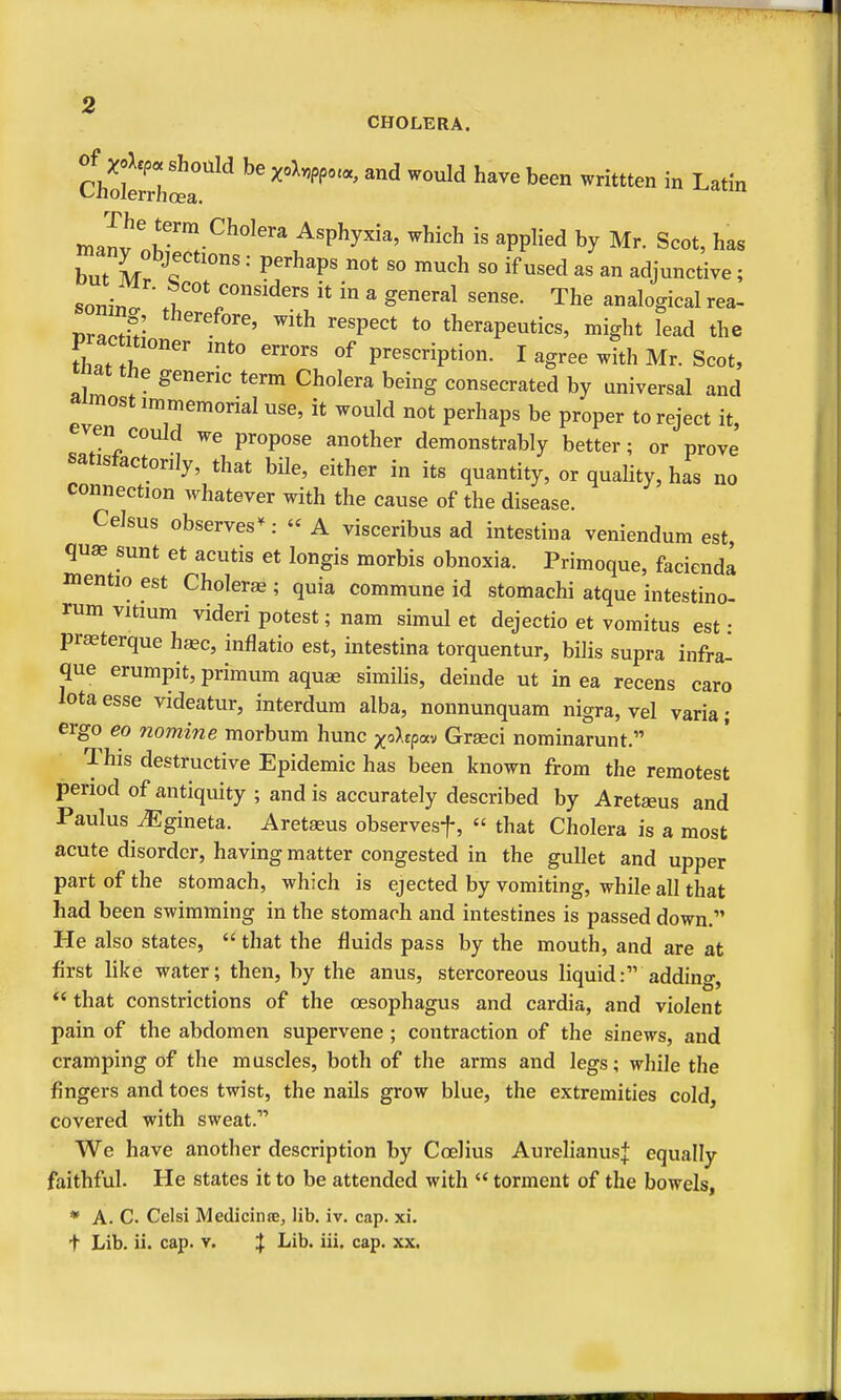mafv n?™.-^^°^''\'^'P^y^'' ^^^^^ PP^^^^ Mr. Scot, has but M A P^'^'P' ^^^ ^« ^^d as an adjunctive ; som-n t'^* ^^°»siders it in a general sense. The analogical rea- ryJrl- ^^^Pect to therapeutics, might lead the prac uioner mto errors of prescription. I agree with Mr. Scot, tnat the generic term Cholera being consecrated by universal and almost immemorial use, it would not perhaps be proper to reject it, en could we propose another demonstrably better; or prove satisfactorily, that bUe, either in its quantity, or quality, has no connection whatever with the cause of the disease. Celsus observes-^: A visceribus ad intestina veniendum est qu« sunt et acutis et longis morbis obnoxia. Primoque, faciendl mentio est Cholerje ; quia commune id stomachi atque intestino- rum vitium videri potest; nam simul et dejectio et vomitus est : praeterque haec, inflatio est, intestina torquentur, bilis supra infra^ que erumpit, primum aquae similis, deinde ut in ea recens caro lota esse videatur, interdum alba, nonnunquam nigra, vel varia; ergo eo nomine morbum hunc xo^epav Grseci nominarunt. This destructive Epidemic has been known from the remotest period of antiquity ; and is accurately described by Aretaeus and Paulus ^gineta. Aretaeus observesf,  that Cholera is a most acute disorder, having matter congested in the gullet and upper part of the stomach, which is ejected by vomiting, while all that had been swimming in the stomach and intestines is passed down. He also states,  that the fluids pass by the mouth, and are at first like water; then, by the anus, stercoreous liquid: adding,  that constrictions of the oesophagus and cardia, and violent pain of the abdomen supervene ; contraction of the sinews, and cramping of the muscles, both of the arms and legs; while the fingers and toes twist, the nails grow blue, the extremities cold, covered with sweat. We have another description by Ccelius Aurehanusj: equally faithful. He states it to be attended with  torment of the bowels, * A. C Celsi Medicinte, lib. iv. cap. xi.