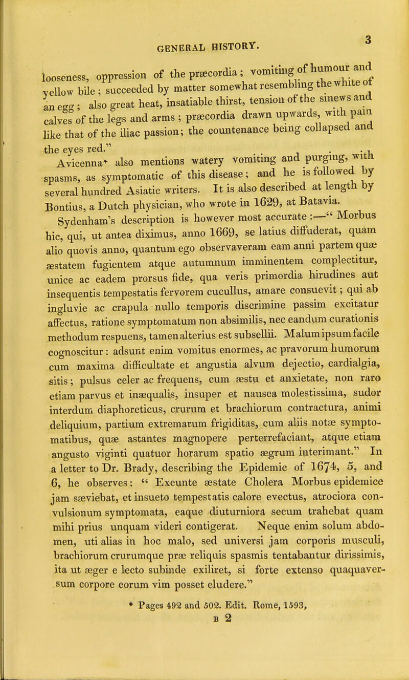 GENERAL HISTORY. looseness, oppression of the pr^cordia; vomiting of humou^^^^^^^^^ vellow bile ; succeeded by matter somewhat resembling the white of an e^cr ; also great heat, insatiable thirst, tension of the sinews and calves of the legs and arms ; praecordia drawn upwards with pam like that of the iliac passion; the countenance being collapsed and the eyes red. _ . . , Avicenna* also mentions watery vomiting and purgmg, with spasms, as symptomatic of this disease; and he is followed by several hundred Asiatic writers. It is also described at length by Bontius, a Dutch physician, who wrote in 1629, at Batavia. Sydenham's description is however most accurate :— Morbus hie, qui, ut antea diximus, anno 1669, se latius difPuderat, quam alio quovis anno, quantum ego observaveram eamanni partem quae aestatem fugientem atque autumnum imminentem complectitur, unice ac ea'dem prorsus fide, qua veris primordia hirudines aut insequentis tempestatis fervorera cucullus, amare consuevit; qui ab ingluvie ac crapula nullo temporis discrimine passim excitatur afFectus, ratione symptomatum non absimilis, nec eandum curationis methodum respuens, tamen alterius est subsellii. Malum ipsum facile cognoscitur: adsunt enim vomitus enormes, ac pravorum humorum cum maxima difficultate et angustia alvum dejectio, cardialgia, sitis; pulsus celer ac frequens, cum aestu et anxietate, non raro etiam parvus et inaequalis, insuper et nausea molestissima, sudor interdum diaphoreticus, crurum et brachiorum contractura, animi deliquium, partium extremarum frigiditas, cum aliis notas sympto- matibus, quae astantes magnopere perterrefaciant, atque etiam angusto viginti quatuor horarum spatio aegrum interimant.''' In a letter to Dr. Brady, describing the Epidemic of 1674, 5, and 6, he observes:  Exeunte aestate Cholera Morbus epidemice jam saeviebat, et insueto tempestatis calore evectus, atrociora con- vulsionum symptomata, eaque diuturniora secum trahebat quam mihi prius unquam videri contigerat. Neque enim solum abdo- men, uti alias in hoc malo, sed universi jam corporis musculi, brachiorum crurum que prae reliquis spasmis tentabantur dirissimis, ita ut seger e lecto subinde exiliret, si forte extenso quaquaver- sum corpore eorum vim posset eludere. * Pages 492 and 502. Edit. Rome, 1593, B 2