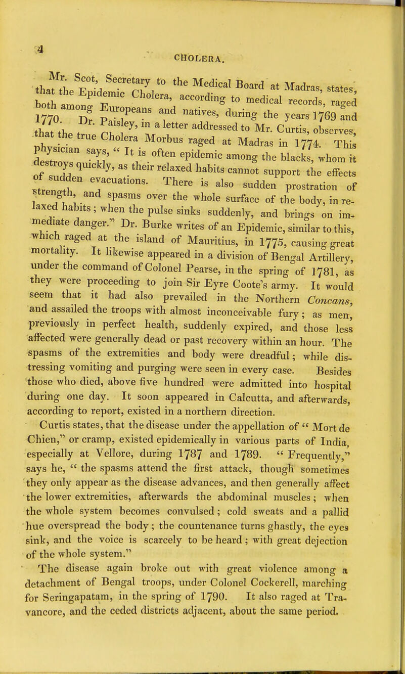 ■ thafthe F^:^ Secretary to the Medical Board at Madras, states, boral^'^ ''^^^'^^ -^^--1 --rd; raid 1770 D? PaTs7 '^^ years 1769 Ld that the -d^ressedto Mr. Curtis, observes, that he true Cholera Morbus raged at Madras irx 1774. Thi desCr 'T'  '''''' ^--S blacks, whom i dest oys quickly, as their relaxed habits cannot support tie effects .tre?T'''''' '^'^ -^^den prostration of ^trength and spasms over the whole surface of the body, in re- laxed habits; when the pulse sinks suddenly, and brings on im, mediate danger.^' Dr. Burke writes of an Epidemic, similar to this, which raged at the island of Mauritius, in I775, causing great mortahty. It likewise appeared in a division of Bengal Artillery, under the command of Colonel Pearse, in the spring of I78I, as they were proceeding to join Sir Eyre Coote^s army. It would seem that it had also prevaHed in the Northern Cancans, and assaUed the troops with almost inconceivable fury; as men, previously in perfect health, suddenly expired, and those less affected were generally dead or past recovery within an hour. The spasms of the extremities and body were dreadful; while dis- tressing vomiting and purging were seen in every case. Besides 'those who died, above five hundred were admitted into hospital during one day. It soon appeared in Calcutta, and afterwards, according to report, existed in a northern direction. Curtis states, that the disease under the appellation of  Mort de Chien, or cramp, existed epidemically in various parts of India especially at Vellore, during I787 and 1789.  Frequently, says he,  the spasms attend the first attack, though sometimes they only appear as the disease advances, and then generally affect 'the lower extremities, afterwards the abdominal muscles; when the whole system becomes convulsed; cold sweats and a pallid hue overspread the body; the countenance turns ghastly, the eyes sink, and the voice is scarcely to be heard; with great dejection of the whole system. The disease again broke out with great violence among a detachment of Bengal troops, under Colonel CockercU, marching for Seringapatam, in the spring of 1790. It also raged at Tra- vancore, and the ceded districts adjacent, about the same period.