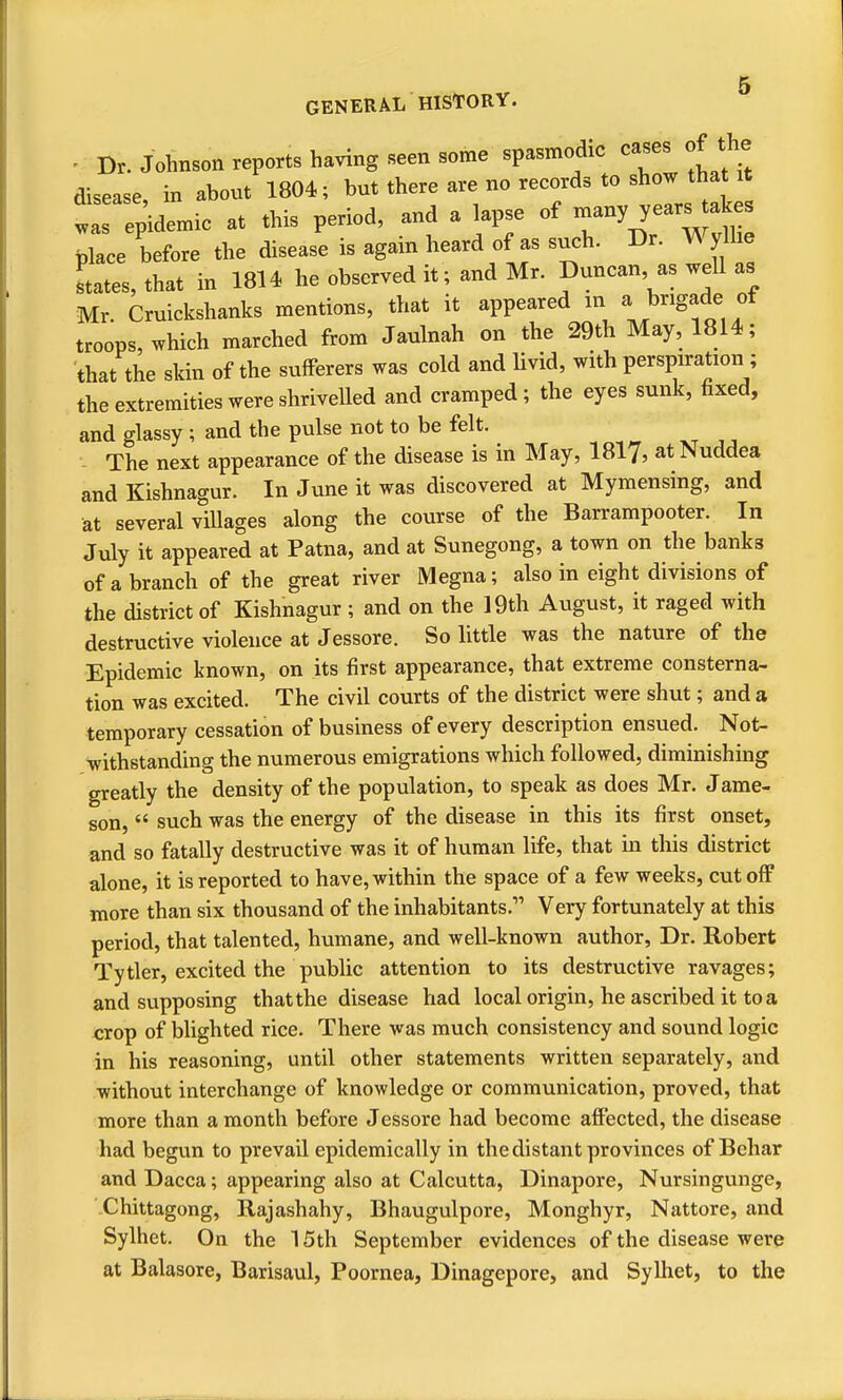 - Dr. Johnson reports having seen some spasmodic cases of the disease, in about 1804; but there are no records to show that it ^ epidemic at this period, and a lapse of y^^^^^^^ place before the disease is again heard of as such. Dr. Wylhe Ltes, that in 1814 he observed it; and Mr. Duncan, as well as Mr. Cruickshanks mentions, that it appeared m aj)rigade ot troops, which marched from Jaulnah on the 29th May, 1814; that the skin of the sufferers was cold and livid, with perspiration ; the extremities were shrivelled and cramped; the eyes sunk, fixed, and glassy ; and the pulse not to be felt. - The next appearance of the disease is in May, 1817, at Nuddea and Kishnagur. In June it was discovered at Mymensing, and at several villages along the course of the Barrampooter. In July it appeared at Patna, and at Sunegong, a town on the banks of a branch of the great river Megna; also in eight divisions of the district of Kishnagur; and on the 19th August, it raged with destructive violence at Jessore. So little was the nature of the Epidemic known, on its first appearance, that extreme consterna- tion was excited. The civil courts of the district were shut; and a temporary cessation of business of every description ensued. Not- withstanding the numerous emigrations which followed, diminishing greatly the density of the population, to speak as does Mr. Jame- son,  such was the energy of the disease in this its first onset, and so fatally destructive was it of human life, that in this district alone, it is reported to have, within the space of a few weeks, cutoff more than six thousand of the inhabitants. Very fortunately at this period, that talented, humane, and well-known author, Dr. Robert Tytler, excited the public attention to its destructive ravages; and supposing that the disease had local origin, he ascribed it to a crop of blighted rice. There was much consistency and sound logic in his reasoning, until other statements written separately, and without interchange of knowledge or communication, proved, that more than a month before Jessore had become affected, the disease had begun to prevail epidemically in the distant provinces of Behar and Dacca; appearing also at Calcutta, Dinapore, Nursingunge, Chittagong, Rajashahy, Bhaugulpore, Monghyr, Nattore, and Sylhet. On the 15th September evidences of the disease were at Balasore, Barisaul, Poornea, Dinagepore, and Sylhet, to the