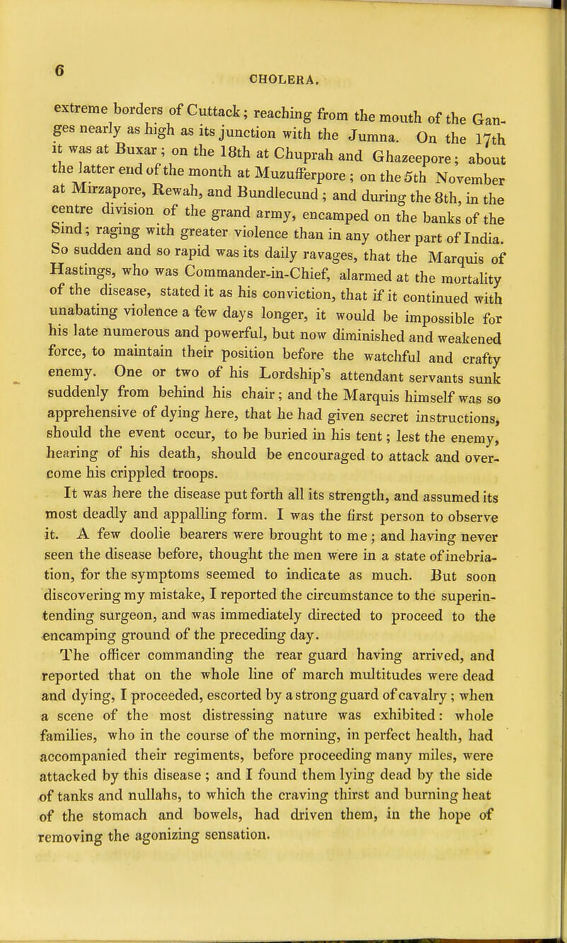 CHOLERA. extreme borders of Cuttack; reaching from the mouth of the Gan- ges nearly as high as its junction with the Jumna. On the 17th It was at Buxar; on the 18th at Chuprah and Ghazeepore; about the latter end of the month at Muzufferpore ; on the 5th November at Mirzapore, Rewah, and Bundlecund ; and during the 8th, in the centre division of the grand army, encamped on the banks of the bmd; raging with greater violence than in any other part of India. So sudden and so rapid was its daily ravages, that the Marquis of Hastings, who was Commander-in-Chief, alarmed at the mortality of the disease, stated it as his conviction, that if it continued with unabating violence a few days longer, it would be impossible for his late numerous and powerful, but now diminished and weakened force, to maintain their position before the watchful and crafty enemy. One or two of his Lordship's attendant servants sunk suddenly from behind his chair; and the Marquis himself was so apprehensive of dying here, that he had given secret instructions, should the event occur, to be buried in his tent; lest the enemy, hearing of his death, should be encouraged to attack and over- come his crippled troops. It was here the disease put forth all its strength, and assumed its most deadly and appalling form. I was the first person to observe it. A few doolie bearers were brought to me ; and having never seen the disease before, thought the men were in a state of inebria- tion, for the symptoms seemed to indicate as much. But soon discovering my mistake, I reported the circumstance to the superin- tending surgeon, and was immediately directed to proceed to the encamping ground of the preceding day. The officer commanding the rear guard having arrived, and reported that on the whole line of march multitudes were dead and dying, I proceeded, escorted by a strong guard of cavalry; when a scene of the most distressing nature was exhibited: whole families, who in the course of the morning, in perfect health, had accompanied their regiments, before proceeding many miles, were attacked by this disease ; and I found them lying dead by the side of tanks and nullahs, to which the craving thirst and burning heat of the stomach and bowels, had driven them, in the hope of removing the agonizing sensation.