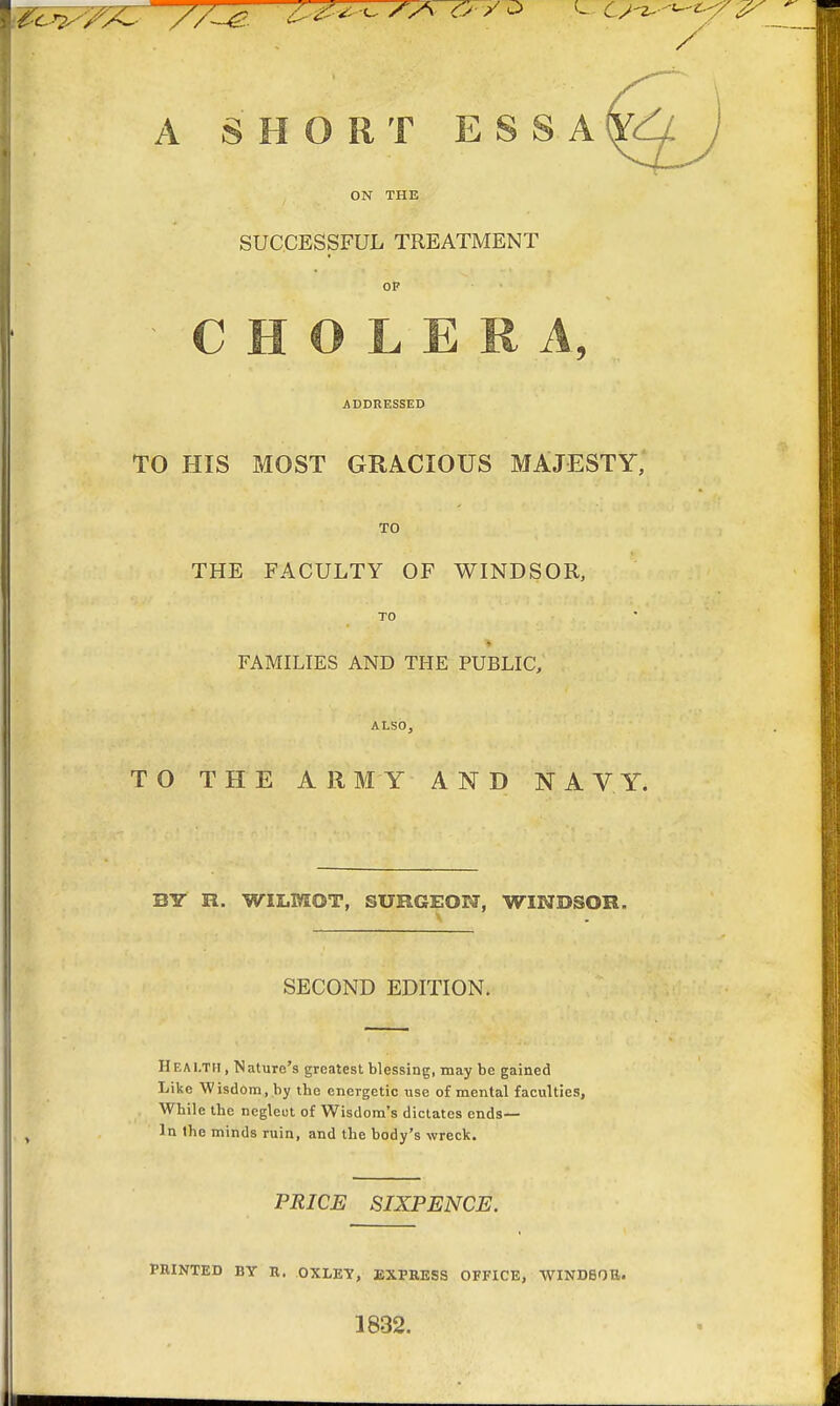 A SHORT E S S A ON THE SUCCESSFUL TREATMENT OF CHOLERA, ADDRESSED TO HIS MOST GRACIOUS MAJESTY, TO THE FACULTY OF WINDSOR, TO • *i -m j. ^ , *, _ % . *' _ ii- ** FAMILIES AND THE PUBLIC, ALSO, TO THE ARMY AND NAVY. BIT R. WIX.MOT, SURGEON, WINDSOR. SECOND EDITION. IIf.ai.tii , Nature's greatest blessing, may be gained Like Wisdom, by tbe energetic use of mental faculties, While the ncgleut of Wisdom's dictates ends— t In the minds ruin, and the body's wreck. PRICE SIXPENCE. PRINTED BY R. OXLEY, EXPRESS OFFICE, WINDSOR. 1832.