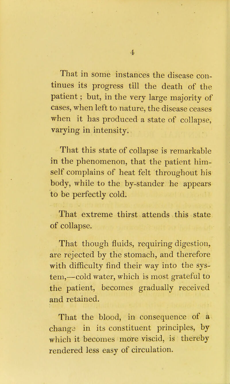 That in some instances the disease con- tinues its progress till the death of the patient; but, in the very large majority of cases, when left to nature, the disease ceases when it has produced a state of collapse, varying in intensity. That this state of collapse is remarkable in the phenomenon, that the patient him- self complains of heat felt throughout his body, while to the by-stander he appears to be perfectly cold. That extreme thirst attends this state of collapse. That though fluids, requiring digestion, are rejected by the stomach, and therefore with difficulty find their way into the sys- tem,—cold water, which is most grateful to the patient, becomes gradually received and retained. That the blood, in consequence of a change in its constituent principles, by which it becomes more viscid, is thereby rendered less easy of circulation.