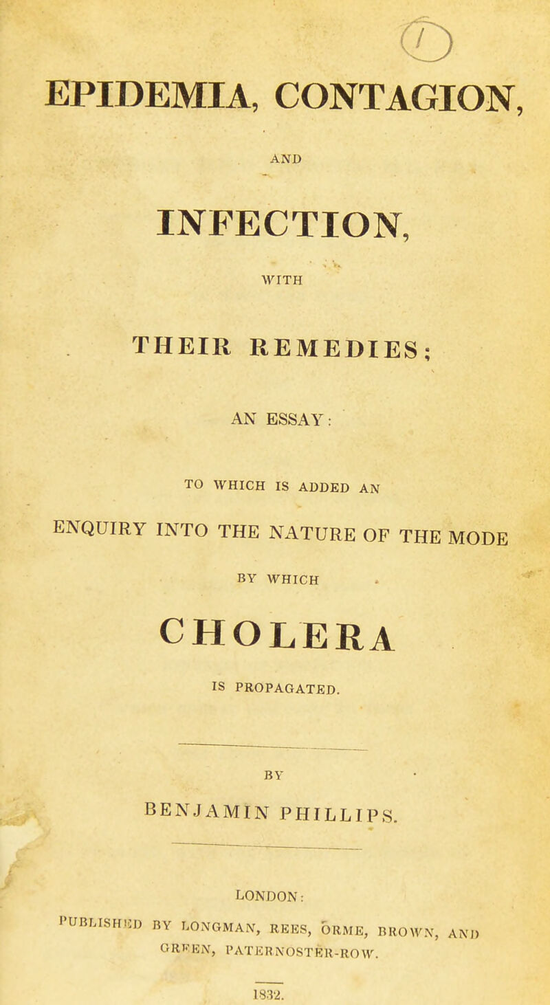 EPIDEMIA, CONTAGION, AND INFECTION, WITH THEIR REMEDIES; AN ESSAY: TO WHICH IS ADDED AN ENQUIRY INTO THE NATURE OF THE MODE BY WHICH CHOLERA IS PROPAGATED. BY BENJAMIN PHILLIPS. LONDON: PUBLISHED BY LONGMAN, REES, ORME, BROWN, AM) GREEN, PATERNOSTER-ROW. 1832.