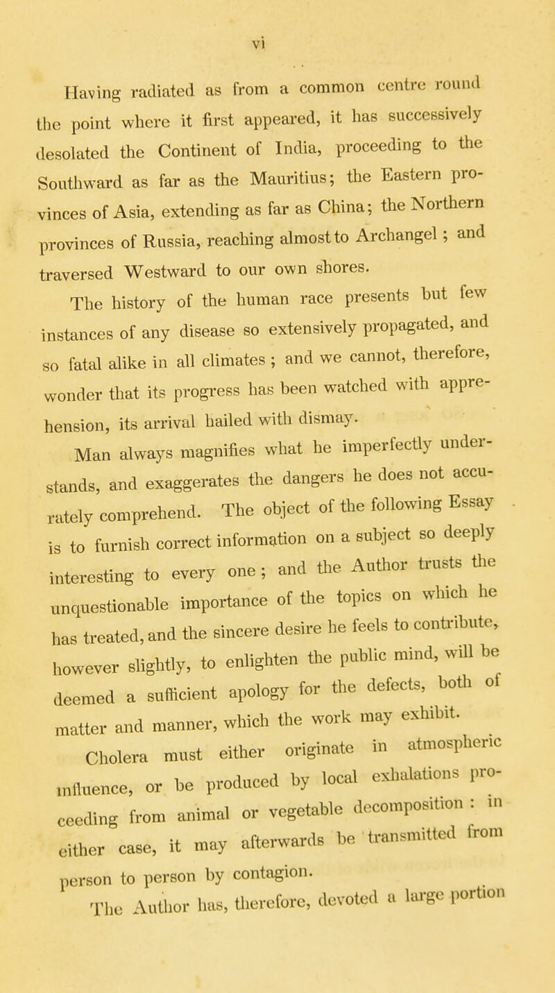 Having radiated as from a common centre round the point where it first appeared, it has successively desolated the Continent of India, proceeding to the Southward as far as the Mauritius; the Eastern pro- vinces of Asia, extending as far as China; the Northern provinces of Russia, reaching almost to Archangel; and traversed Westward to our own shores. The history of the human race presents but few instances of any disease so extensively propagated, and so fatal alike in all climates ; and we cannot, therefore, wonder that its progress has been watched with appre- hension, its arrival hailed with dismay. Man always magnifies what he imperfectly under- stands, and exaggerates the dangers he does not accu- rately comprehend. The object of the following Essay is to furnish correct information on a subject so deeply interesting to every one; and the Author trusts the unquestionable importance of the topics on which he has treated, and the sincere desire he feels to contribute, however slightly, to enlighten the public mind, wnl be deemed a sufficient apology for the defects, both of matter and manner, which the work may exhibit. Cholera must either originate in atmosphere mfluence, or be produced by local exhalations pro- ceeding from animal or vegetable decomposition : in either case, it may afterwards be transmitted irom person to person by contagion. The Author has, therefore, devoted a large portion