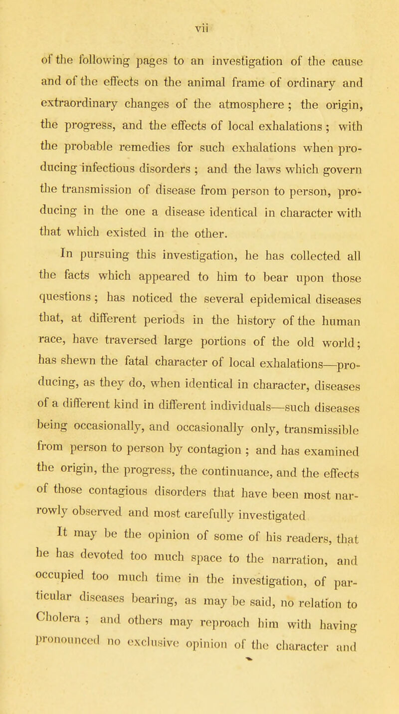 of the following pages to an investigation of the cause and of the effects on the animal frame of ordinary and extraordinary changes of the atmosphere ; the origin, the progress, and the effects of local exhalations ; with the probable remedies for such exhalations when pro- ducing infectious disorders ; and the laws which govern the transmission of disease from person to person, pro- ducing in the one a disease identical in character with that which existed in the other. In pursuing this investigation, he has collected all the facts which appeared to him to bear upon those questions; has noticed the several epidemical diseases that, at different periods in the history of the human race, have traversed large portions of the old world; has shewn the fatal character of local exhalations—pro- ducing, as they do, when identical in character, diseases of a different kind in different individuals—such diseases being occasionally, and occasionally only, transmissible from person to person by contagion ; and has examined the origin, the progress, the continuance, and the effects of those contagious disorders that have been most nar- rowly observed and most carefully investigated It may be the opinion of some of his readers, that he has devoted too much space to the narration, and occupied too much time in the investigation, of par- ticular diseases bearing, as may be said, no relation to Cholera ; and others may reproach him with having pronounced no exclusive opinion of the character and