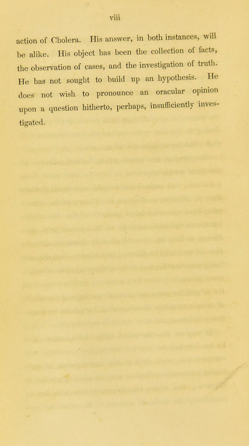 action of Cholera. His answer, in both instances, will be alike. His object has been the collection of facts, the observation of cases, and the investigation of truth. He has not sought to build up an hypothesis. He does not wish to pronounce an oracular opinion upon a question hitherto, perhaps, insufficiently inves- tigated.