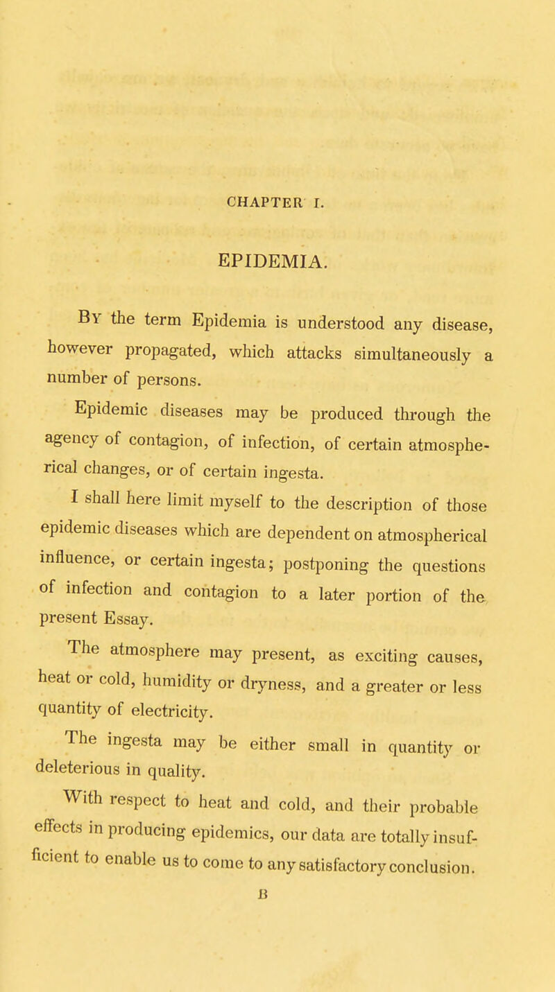 EPIDEMIA. By the term Epidemia is understood any disease, however propagated, which attacks simultaneously a number of persons. Epidemic diseases may be produced through the agency of contagion, of infection, of certain atmosphe- rical changes, or of certain ingesta. I shall here limit myself to the description of those epidemic diseases which are dependent on atmospherical influence, or certain ingesta; postponing the questions of infection and contagion to a later portion of the present Essay. The atmosphere may present, as exciting causes, heat or cold, humidity or dryness, and a greater or less quantity of electricity. The ingesta may be either small in quantity or deleterious in quality. With respect to heat and cold, and their probable effects in producing epidemics, our data are totally insuf- ficient to enable us to come to any satisfactory conclusion.