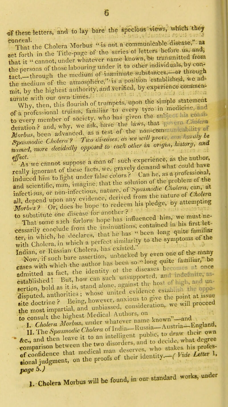 „f these letters, and to lay bare the specious views, which <hey ThaYthe Cholera Morbus  is not a communicable ^disease, a* ..t fnrth in the Title-page of the series ot letters before u», and, that it ''caoooUnc(cr%a.e,er name known, be transmitted from he persons of those labouring under it to other md.v.duals, by con- Set- through the medium1 of iuanib,ate^ubs.aBces,--or through tte medium of the atmospbere,-rs u position WW* « •* the highest autlJitv;und Verified, b, e,P0r,e„ce enmmen- s*wT,;'tn:t,r„or;s-„f .rumpcts; upon * tfSttAl truism, familiBr to every tyro m medk t every member of society, who hns given the « deration ? and, why, we ash, have WW^M attempting ^o!Sr^S« « the syndroms of the Indian, or Itussian Cholera, has cx.sted Now, if such bare •-^^SS-tS*** Rili,ir' 1,6 *f «* te oU y o - <iiseascS\ admitted as fact, the denutyu t„(, „ established 1 But, how can such unsupport a, a «rtien, bold as it is, stand *Bgfgl££»£ SSpited, nuthoriuos; whose tuut 1 > g- ringed' u^rp-mioo, wo wil, proceed IS £n«.1t the hiEhest Medical Authors, on II. Tto^wwtfrCWw ot iodo.-lluss a-A us ma • 4c , and then leave it M « —g^aS^ degree comparison between „„„ stak(,s his prof«. SXe-ton^ proXof^,. identity-, «* *~ page b.) I. ■ Cholera Morbus .vill be found, in our standard work,, under