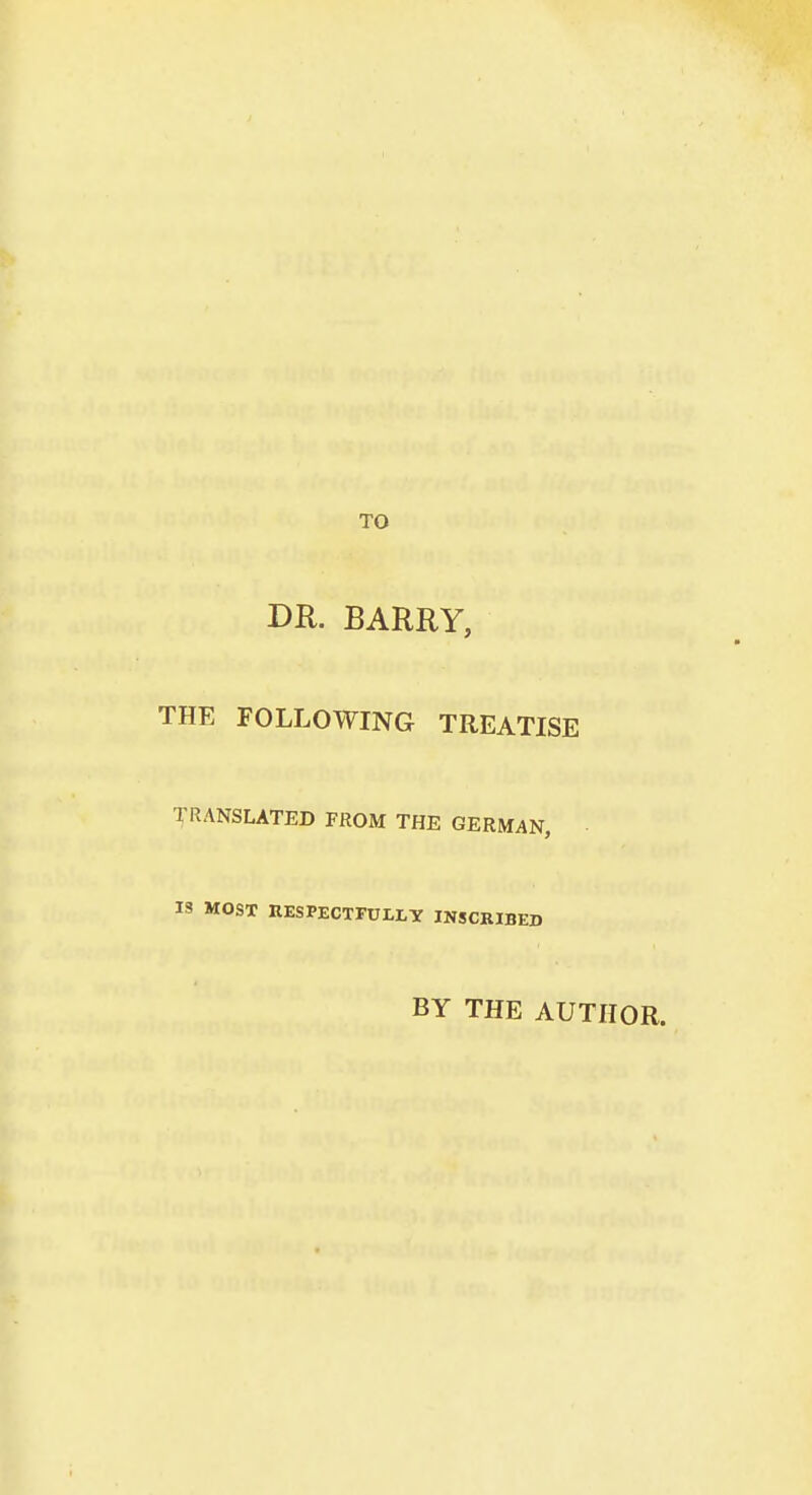 TO DR. BARRY, THE FOLLOWING TREATISE TRANSLATED FROM THE GERMAN, IS MOST RESPECTFULLY INSCRIBED BY THE AUTHOR.