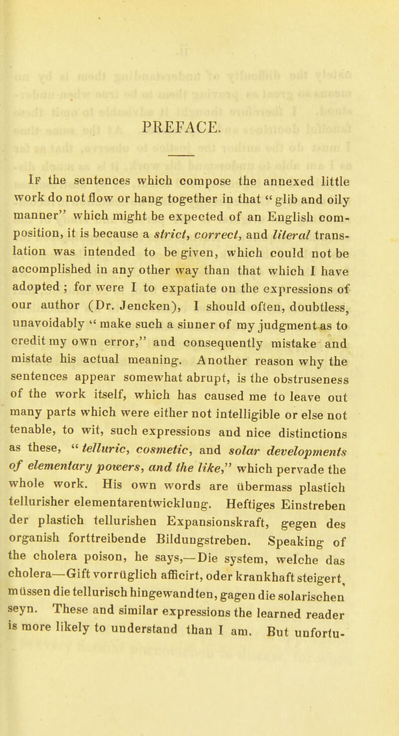 PREFACE. If the sentences which compose the annexed little work do not flow or hang together in that  glib and oily manner which might be expected of an English com- position, it is because a strict, correct, and literal trans- lation was intended to be given, which could not be accomplished in any other way than that which I have adopted ; for were I to expatiate on the expressions of our author (Dr. Jencken), I should often, doubtless, unavoidably  make such a sinner of my judgment as to credit my own error, and consequently mistake and mistate his actual meaning. Another reason why the sentences appear somewhat abrupt, is the obstruseness of the work itself, which has caused me to leave out many parts which were either not intelligible or else not tenable, to wit, such expressions and nice distinctions as these,  telluric, cosmetic, and solar developments of elementary powers, and the like, which pervade the whole work. His own words are übermass plastich tellurisher elementarentwicklung. Heftiges Einstreben der plastich tellurishen Expansionskraft, gegen des organish forttreibende Bilduugstreben. Speaking of the cholera poison, he says,—Die system, welche das cholera—Gift vorrüglich afficirt, oder krankhaft steigert müssen die tellurisch hingewandten, gagen die solarischen seyn. These and similar expressions the learned reader