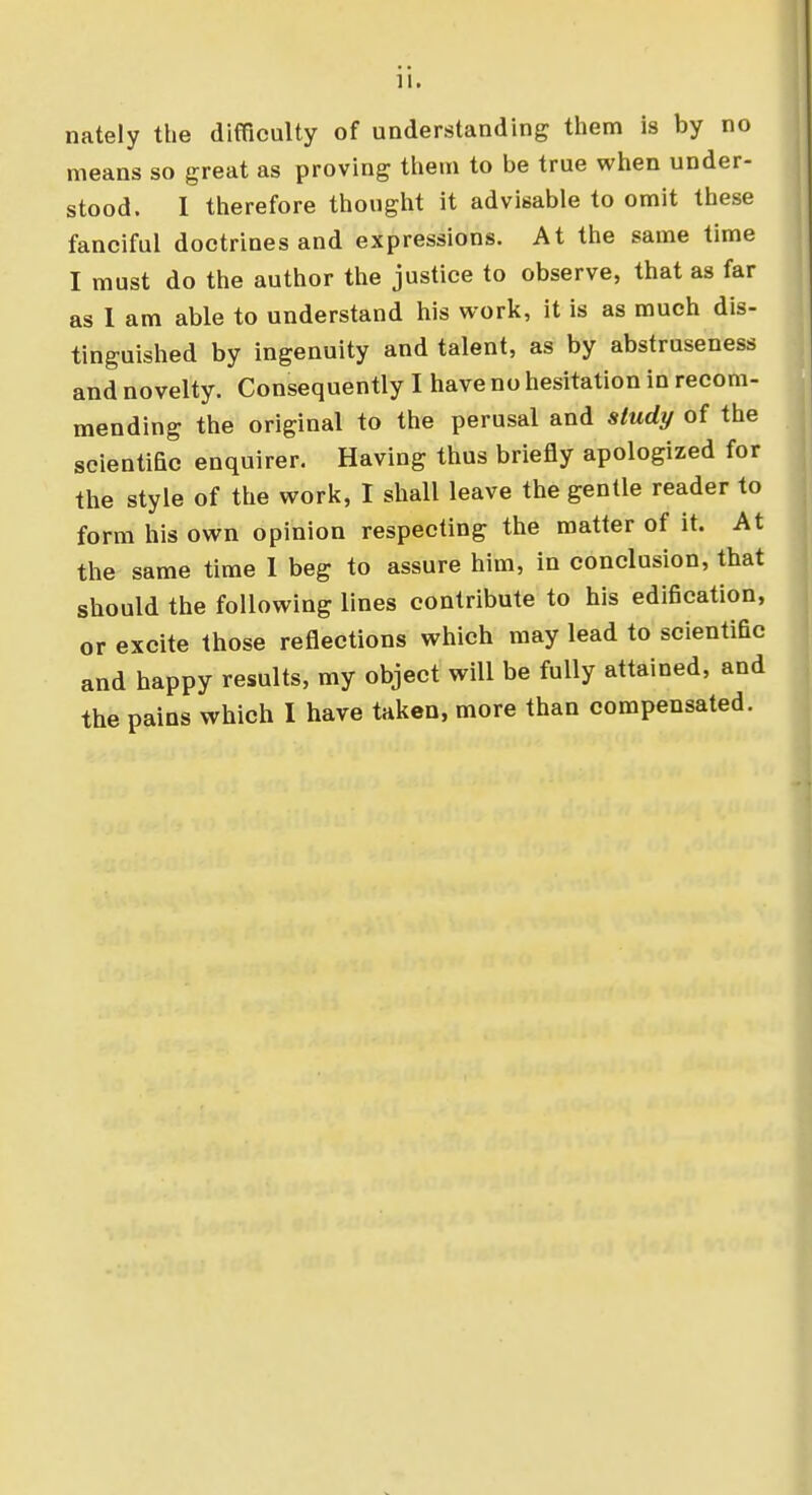 nately the difficulty of understanding them is by no means so great as proving them to be true when under- stood. I therefore thought it advisable to omit these fanciful doctrines and expressions. At the same time I must do the author the justice to observe, that as far as I am able to understand his work, it is as much dis- tinguished by ingenuity and talent, as by abstruseness and novelty. Consequently I have no hesitation in recom- mending the original to the perusal and study of the scientific enquirer. Having thus briefly apologized for the style of the work, I shall leave the gentle reader to form his own opinion respecting the matter of it. At the same time I beg to assure him, in conclusion, that should the following lines contribute to his edification, or excite those reflections which may lead to scientific and happy results, my object will be fully attained, and the pains which I have taken, more than compensated.