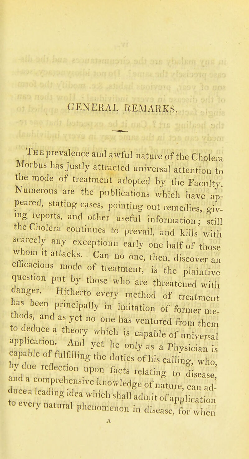 GENERAL REMARKS. The prevalence and awful nature of the Cholera Morbus has justly attracted universal attention to the mode of treatment adopted by the Faculty Numerous are the publications which have ap- peared, stating cases, pointing out remedies, gSv- ™g reports, and other useful information; still the Cholera continues to prevail, and kills with scarcely any exception!! early one half of those whom ,t attacks. Can no one, then, discover an efficacious mode of treatment, is the plaintive question put by those who are threatened with danger. Hitherto every method of treatment has been principally i„ imitation of former me- thods and as yet no one has ventured from them to deduce a theory which is capable of universal application. And yet he only as a Physician is capable of fulfilling the duties of his calling Th by due reflection upon facts relating to disease,' nd a omprehensive knowledge of nature, can ad lucea leadmg.dca which shall admitofapplicati „ to every natural phenomenon in disease for wbe