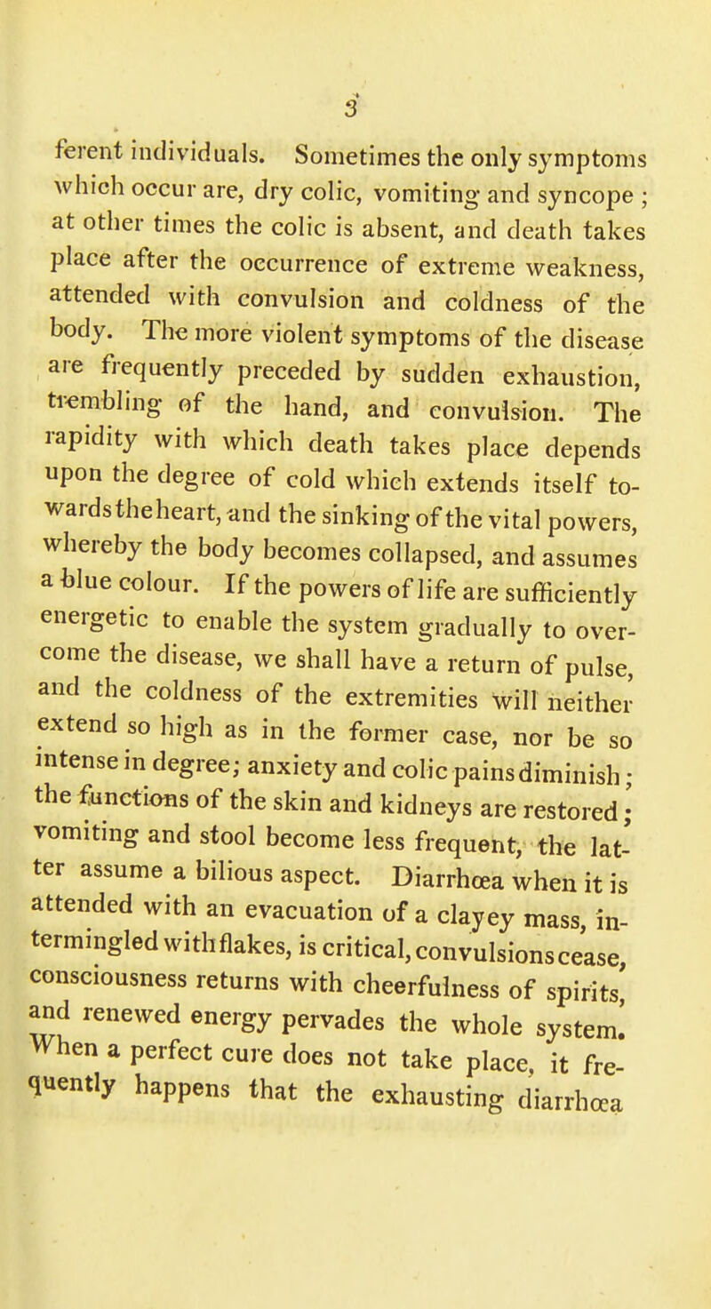 ferent individuals. Sometimes the only symptoms which occur are, dry colic, vomiting and syncope ; at other times the colic is absent, and death takes place after the occurrence of extreme weakness, attended with convulsion and coldness of the body. The more violent symptoms of the disease are frequently preceded by sudden exhaustion, trembling- of the hand, and convulsion. The rapidity with which death takes place depends upon the degree of cold which extends itself to- wards the heart, and the sinking of the vital powers, whereby the body becomes collapsed, and assumes a hlue colour. If the powers of life are sufficiently energetic to enable the system gradually to over- come the disease, we shall have a return of pulse, and the coldness of the extremities will neither extend so high as in the former case, nor be so intense in degree; anxiety and colic pains diminish; the functions of the skin and kidneys are restored; vomiting and stool become less frequent, the lat- ter assume a bilious aspect. Diarrhoea when it is attended with an evacuation of a clayey mass in- termingled with flakes, is critical, convulsionscease, consciousness returns with cheerfulness of spirits and renewed energy pervades the whole system! When a perfect cure does not take place, it fre- quently happens that the exhausting diarrhoea