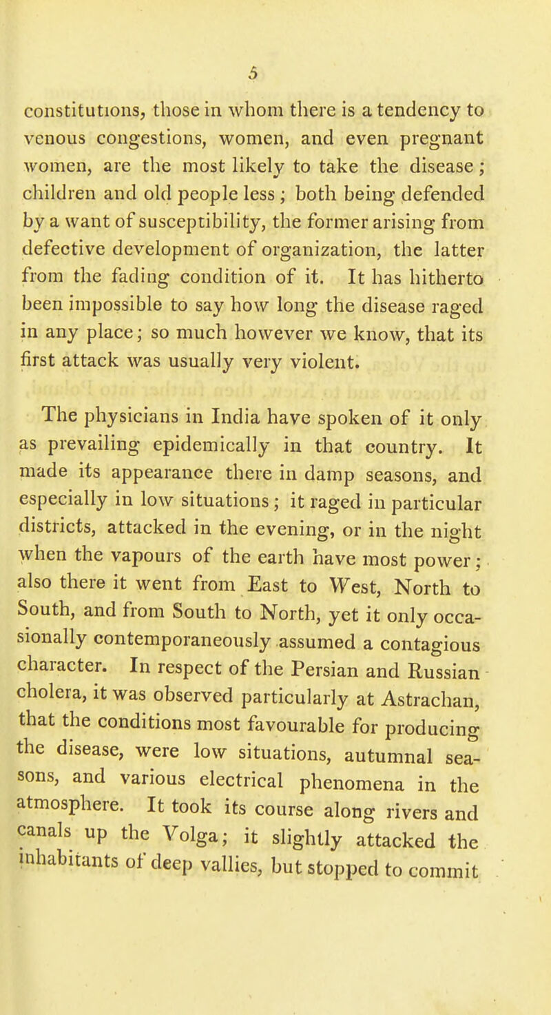 & constitutions, those in whom there is a tendency to venous congestions, women, and even pregnant women, are the most likelv to take the disease : children and old people less ; both being defended by a want of susceptibility, the former arising from defective development of organization, the latter from the fading condition of it. It has hitherto been impossible to say how long the disease raged in any place j so much however we know, that its first attack was usually very violent. The physicians in India have spoken of it only as prevailing epidemically in that country. It made its appearance there in damp seasons, and especially in low situations; it raged in particular districts, attacked in the evening, or in the night when the vapours of the earth have most power • also there it went from East to West, North to South, and from South to North, yet it only occa- sionally contemporaneously assumed a contagious character. In respect of the Persian and Russian cholera, it was observed particularly at Astrachan, that the conditions most favourable for producing the disease, were low situations, autumnal sea- sons, and various electrical phenomena in the atmosphere. It took its course along rivers and canals up the Volga; it slightly attacked the inhabitants of deep vallies, but stopped to commit