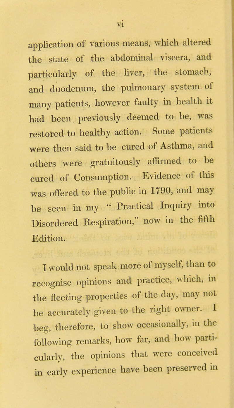 application of various means, which altered the state of the abdominal viscera, and particularly of the liver, the stomach, and duodenum, the pulmonary system-of many patients, however faulty in health it had been previously deemed to be, was restored to healthy action. Some patients were then said to be cured of Asthma, and others were gratuitously affirmed to be cured of Consumption. Evidence of this was offered to the public in 1790, and may be seen in my  Practical Inquiry into Disordered Respiration, now in the fifth Edition. I would not speak more of myself, than to recognise opinions and practice, which, in the fleeting properties of the day, may not be accurately given to the right owner. I beg, therefore, to show occasionally, in the following remarks, how far, and how parti- cularly, the opinions that were conceived in early experience have been preserved in