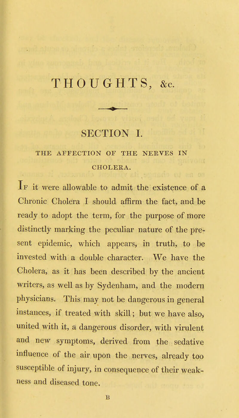 THOUGHTS, &c. SECTION I. THE AFFECTION OF THE NERVES IN CHOLERA. If it were allowable to admit the existence of a Chronic Cholera I should affirm the fact, and be ready to adopt the term, for the purpose of more distinctly marking the peculiar nature of the pre- sent epidemic, which appears, in truth, to be invested with a double character. We have the Cholera, as it has been described by the ancient writers, as well as by Sydenham, and the modern physicians. This may not be dangerous in general instances, if treated with skill; but we have also, united with it, a dangerous disorder, with virulent and new symptoms, derived from the sedative influence of the air upon the nerves, already too susceptible of injury, in consequence of their weak- ness and diseased tone. B