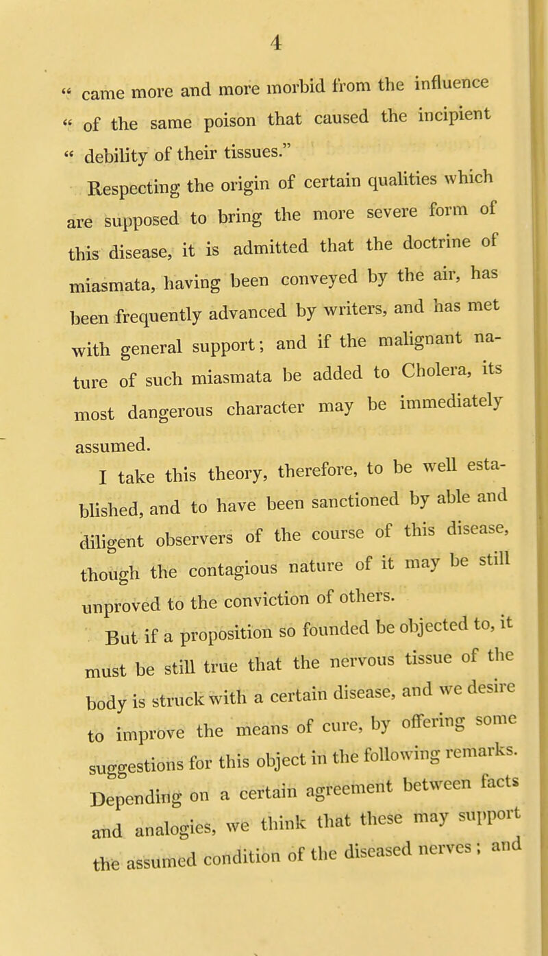  came more and more morbid from the influence « of the same poison that caused the incipient  debility of their tissues. Respecting the origin of certain qualities which are supposed to bring the more severe form of this disease, it is admitted that the doctrine of miasmata, having been conveyed by the air, has been frequently advanced by writers, and has met with general support; and if the malignant na- ture of such miasmata be added to Cholera, its most dangerous character may be immediately assumed. I take this theory, therefore, to be well esta- blished, and to have been sanctioned by able and diligent observers of the course of this disease, though the contagious nature of it may be still unproved to the conviction of others. But if a proposition so founded be objected to, it must be still true that the nervous tissue of the body is struck with a certain disease, and we desire to improve the means of cure, by offering some suggestions for this object in the following remarks. Depending on a certain agreement between facts and analogies, we think that these may support m assumed condition of the diseased nerves ; and