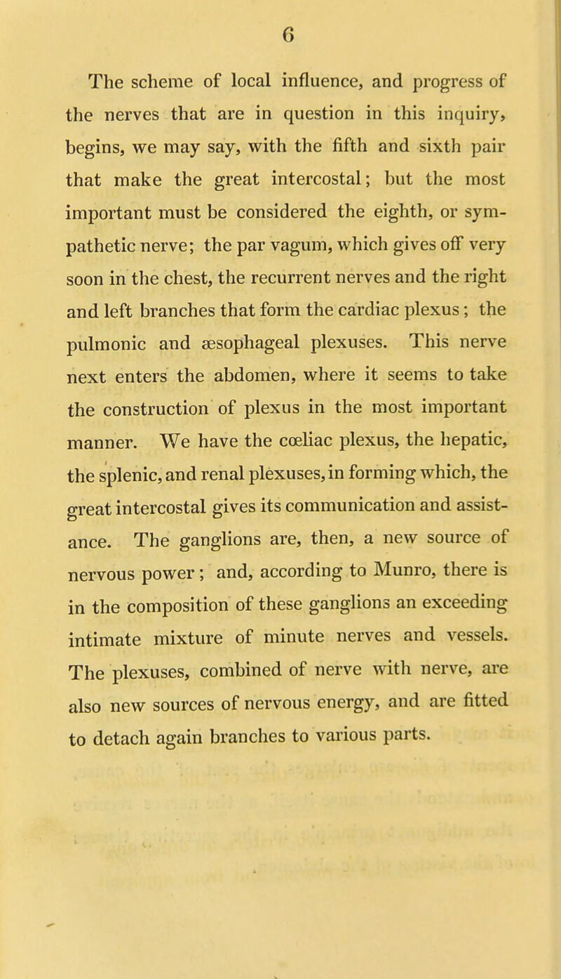 The scheme of local influence, and progress of the nerves that are in question in this inquiry, begins, we may say, with the fifth and sixth pair that make the great intercostal; but the most important must be considered the eighth, or sym- pathetic nerve; the par vagum, which gives off very soon in the chest, the recurrent nerves and the right and left branches that form the cardiac plexus; the pulmonic and aesophageal plexuses. This nerve next enters the abdomen, where it seems to take the construction of plexus in the most important manner. We have the coeliac plexus, the hepatic, the splenic, and renal plexuses, in forming which, the great intercostal gives its communication and assist- ance. The ganglions are, then, a new source of nervous power; and, according to Munro, there is in the composition of these ganglions an exceeding intimate mixture of minute nerves and vessels. The plexuses, combined of nerve with nerve, are also new sources of nervous energy, and are fitted to detach again branches to various parts.