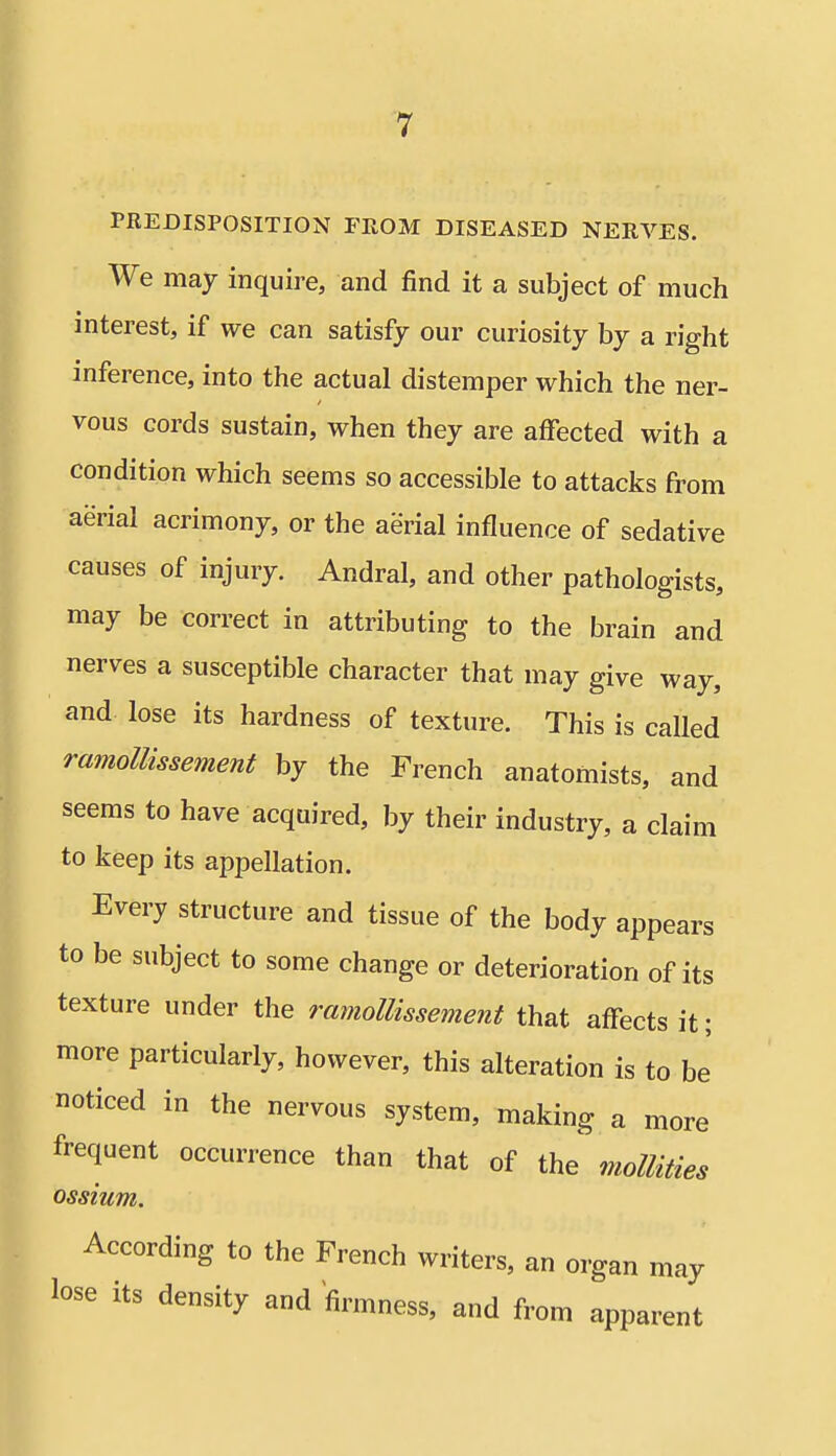 PREDISPOSITION FROM DISEASED NERVES. We may inquire, and find it a subject of much interest, if we can satisfy our curiosity by a right inference, into the actual distemper which the ner- vous cords sustain, when they are affected with a condition which seems so accessible to attacks from aerial acrimony, or the aerial influence of sedative causes of injury. Andral, and other pathologists, may be correct in attributing to the brain and nerves a susceptible character that may give way, and lose its hardness of texture. This is called ramollissement by the French anatomists, and seems to have acquired, by their industry, a claim to keep its appellation. Every structure and tissue of the body appears to be subject to some change or deterioration of its texture under the ramollissement that affects it; more particularly, however, this alteration is to be noticed in the nervous system, making a more frequent occurrence than that of the moUUies ossium. According to the French writers, an organ may lose its density and firmness, and from apparent