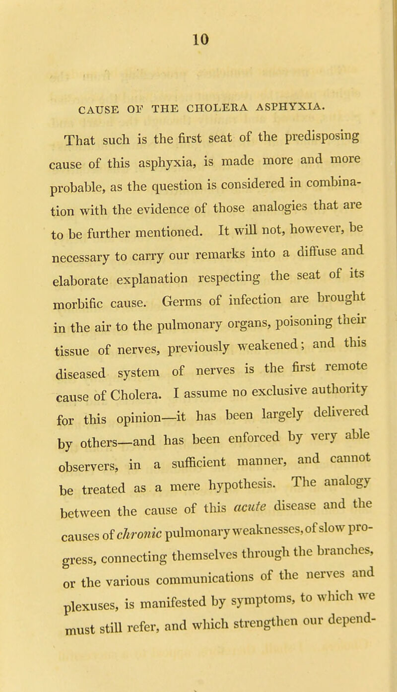 CAUSE OF THE CHOLERA ASPHYXIA. That such is the first seat of the predisposing cause of this asphyxia, is made more and more probable, as the question is considered in combina- tion with the evidence of those analogies that are to be further mentioned. It will not, however, be necessary to carry our remarks into a diffuse and elaborate explanation respecting the seat of its morbific cause. Germs of infection are brought in the air to the pulmonary organs, poisoning their tissue of nerves, previously weakened; and this diseased system of nerves is the first remote cause of Cholera. I assume no exclusive authority for this opinion—it has been largely delivered by others-and has been enforced by very able observers, in a sufficient manner, and cannot be treated as a mere hypothesis. The analogy between the cause of this acute disease and the causes ofchronic pulmonary weaknesses, of slow pro- gress, connecting themselves through the branches, or the various communications of the nerves and plexuses, is manifested by symptoms, to which we must still refer, and which strengthen our depend-