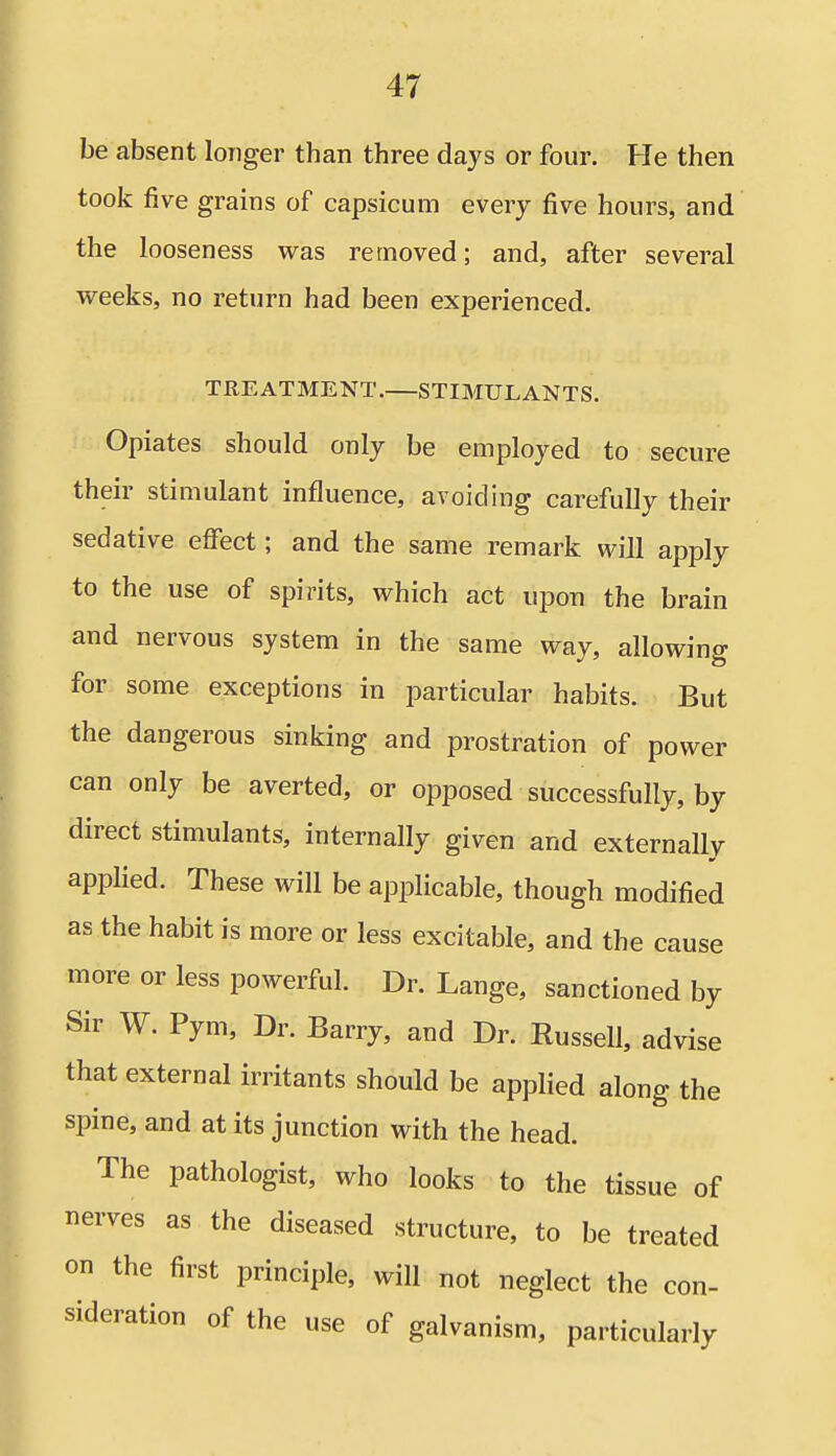 be absent longer than three days or four. He then took five grains of capsicum every five hours, and the looseness was removed; and, after several weeks, no return had been experienced. TREATMENT. STIMULANTS. Opiates should only be employed to secure their stimulant influence, avoiding carefully their sedative effect; and the same remark will apply to the use of spirits, which act upon the brain and nervous system in the same way, allowing for some exceptions in particular habits. But the dangerous sinking and prostration of power can only be averted, or opposed successfully, by direct stimulants, internally given and externally applied. These will be applicable, though modified as the habit is more or less excitable, and the cause more or less powerful. Dr. Lange, sanctioned by Sir W. Pym, Dr. Barry, and Dr. Russell, advise that external irritants should be applied along the spine, and at its junction with the head. The pathologist, who looks to the tissue of nerves as the diseased structure, to be treated on the first principle, will not neglect the con- sideration of the use of galvanism, particularly