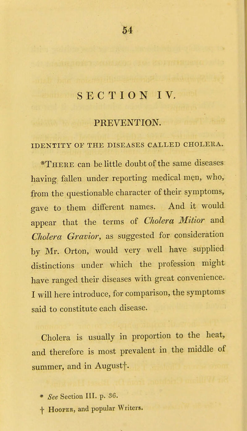 SECTION IV, PREVENTION. IDENTITY OF THE DISEASES CALLED CHOLEltA. *There can belittle doubt of the same diseases having fallen under reporting medical men, who, from the questionable character of their symptoms, gave to them different names. And it would appear that the terms of Cholera Mitior and Cholera Gravior, as suggested for consideration by Mr. Orton, would very well have supplied distinctions under which the profession might have ranged their diseases with great convenience. I will here introduce, for comparison, the symptoms said to constitute each disease. Cholera is usually in proportion to the heat, and therefore is most prevalent in the middle of summer, and in Augustf. * See Section III. p. 36. -J- Hooper, and popular Writers.