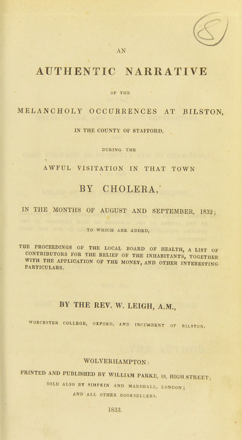 AN AUTHENTIC NARRATIVE OF THE MELANCHOLY OCCURRENCES AT BILSTON, IN THE COUNTY OF STAFFORD, DURING THE AWFUL VISITATION IN THAT TOWN BY CHOLERA,' IN THE MONTHS OF AUGUST AND SEPTEMBER, 1832; TO WHICH ARE ADDED, THE PROCEEDINGS OF THE LOCAL BOARD OF HEALTH, A LIST OF CONTRIBUTORS FOR THE RELIEF OF THE INHABITANTS, TOGETHER WITH THE APPLICATION OF THE MONET, AND OTHER INTERESTING PARTICULARS. BY THE REV. W. LEIGH, A.M., WORCESTER COLLEGE, OXFORD, AND INCUMBENT OF RILSTON. WOLVERHAMPTON: PRINTED AND PUBLISHED BY WILLIAM PARKE, 18, HIGH.STREET; SOLD ALSO BT SIMPKIN AND MARSHALL, LONDON; AND ALL OTHER BOOKSELLER'S. 1833.