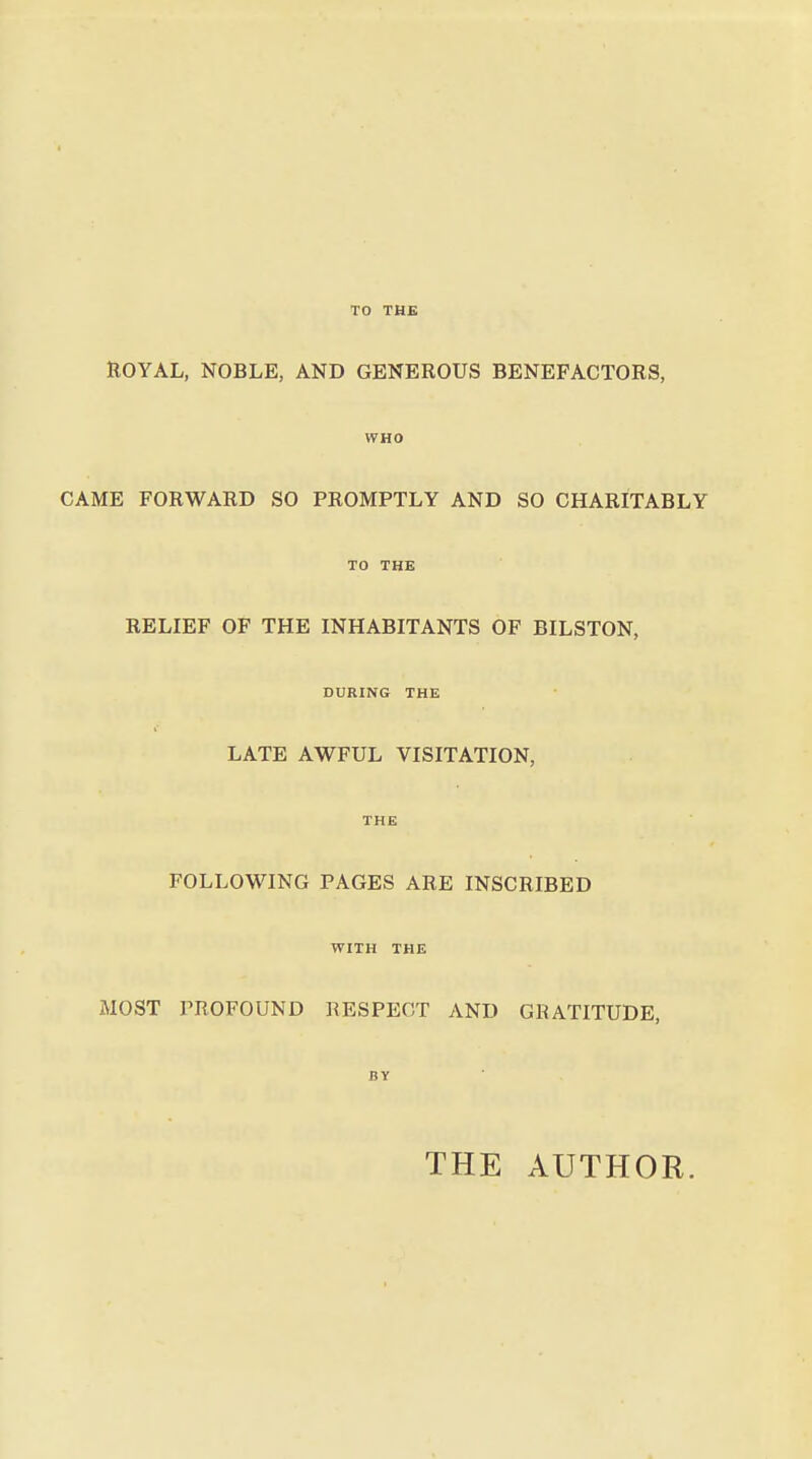 TO THE ROYAL, NOBLE, AND GENEROUS BENEFACTORS, CAME FORWARD SO PROMPTLY AND SO CHARITABLY RELIEF OF THE INHABITANTS OF BILSTON, DURING THE LATE AWFUL VISITATION, FOLLOWING PAGES ARE INSCRIBED WITH THE MOST PROFOUND RESPECT AND GRATITUDE BY THE AUTHOR.