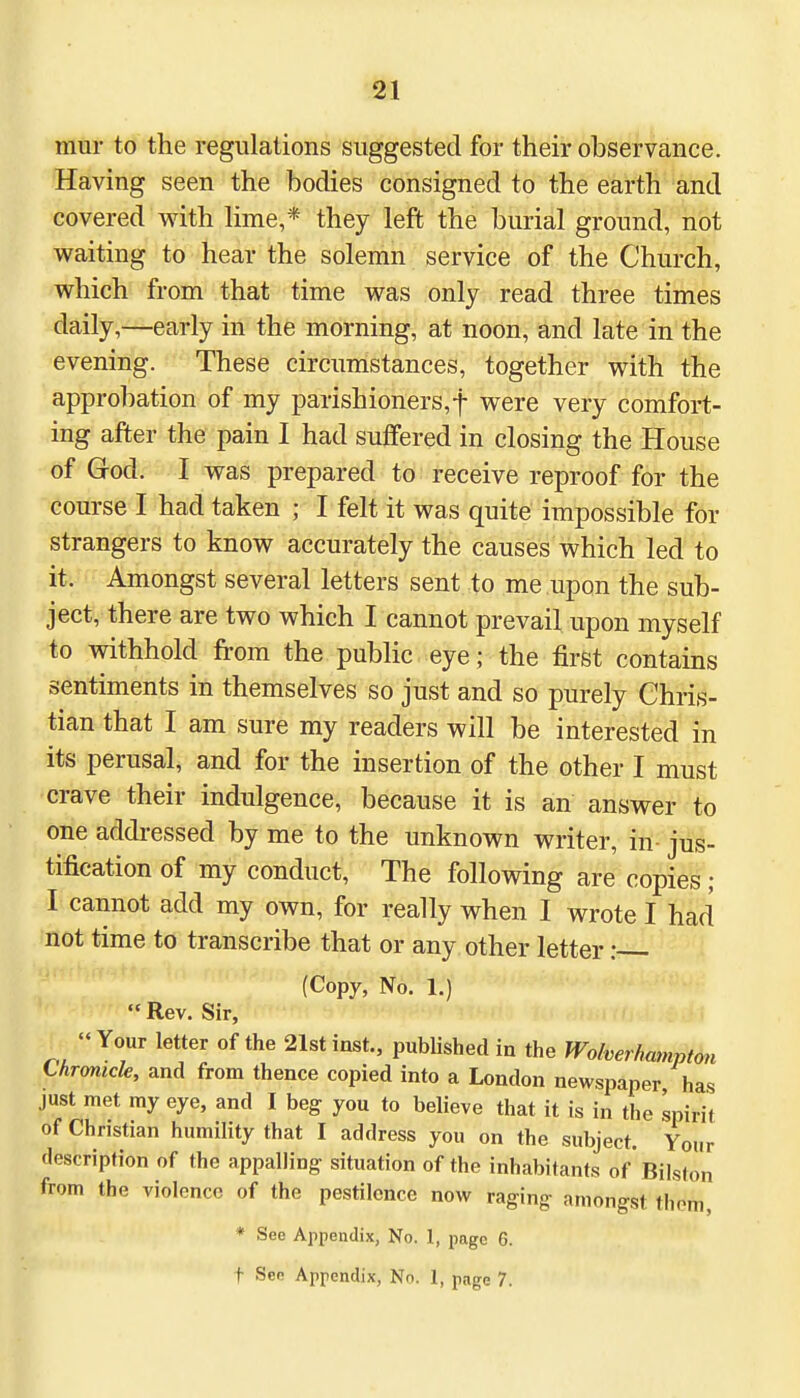 mur to the regulations suggested for their observance. Having seen the bodies consigned to the earth and covered with lime,* they left the burial ground, not waiting to hear the solemn service of the Church, which from that time was only read three times daily,—early in the morning, at noon, and late in the evening. These circumstances, together with the approbation of my parishioners,f were very comfort- ing after the pain I had suffered in closing the House of God. I was prepared to receive reproof for the course I had taken ; I felt it was quite impossible for strangers to know accurately the causes which led to it. Amongst several letters sent to me upon the sub- ject, there are two which I cannot prevail upon myself to withhold from the public eye; the first contains sentiments in themselves so just and so purely Chris- tian that I am sure my readers will be interested in its perusal, and for the insertion of the other I must crave their indulgence, because it is an answer to one addressed by me to the unknown writer, in jus- tification of my conduct, The following are copies ; I cannot add my own, for really when I wrote I had not time to transcribe that or any other letter i (Copy, No. 1.)  Rev. Sir, « Your letter of the 21st inst., published in the Wolverhampton thronicle, and from thence copied into a London newspaper has just met my eye, and I beg you to believe that it is in the spirit of Christian humility that I address you on the subject. Your description of the appalling situation of the inhabitants of Bilston from the violence of the pestilence now raging amongst thorn, * See Appendix, No. 1, page 6.