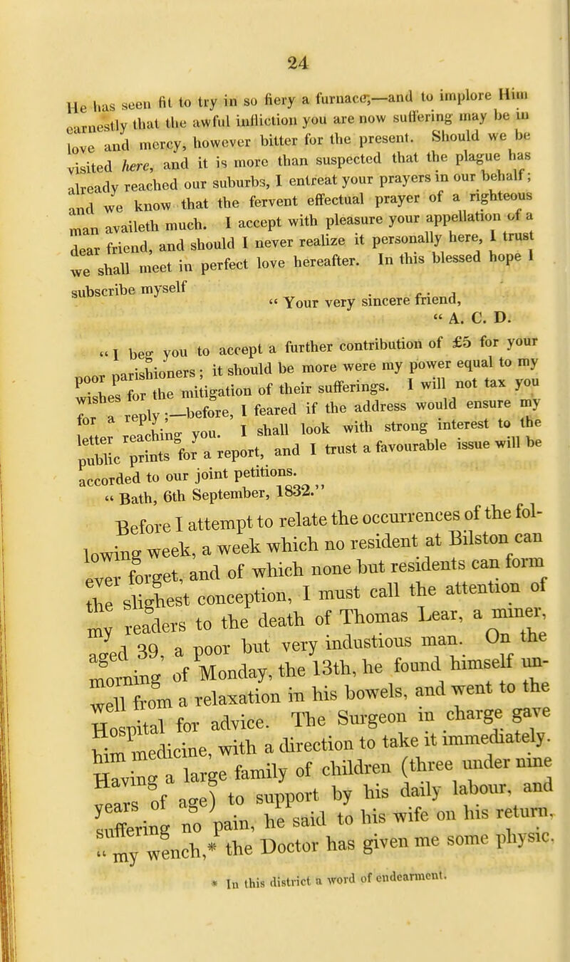 He has seen fit to try in so fiery a furnace;—and to implore Hun 3arne*tly that the awful infliction you are now suffering may be m love and mercy, however bitter for the present. Should we be visited here, and it is more than suspected that the plague> has already reached our suburbs, I entreat your prayers in our behalf ; and we know that the fervent effectual prayer of a righteous man availeth much. I accept with pleasure your appellation of a dear friend, and should I never realize it personally here 1 trust we shall meet in perfect love hereafter. In this blessed hope I subscribe myself .  Your very sincere friend, A. C. D. ttI w you to accept a further contribution of £5 for your nnr oarishioners; it should be more were my power equal to my ^ L  1 e mixtion of their suffering, I will not tax you 7 r rePly-before, I feared if the address would ensure my ,W vou I shall look with strong interest to the ^c^ * trust a favourable issue will be accorded to our joint petitions.  Bath, 6th September, 1832. Before I attempt to relate the occurrences of the fol- lowing week, a week which no resident at Bilston can eTforget, and of which none tat residents can form Cshglest conception, I must call the attention of Z readers to the death of Thomas Lear, a miner Zd 39, a poor but very iudustoous man On the moniing of Monday, the 13th, he found huuself nn- wettTom a relaxation in his bowels, and went to the Ho itaWor advice. The Surgeon in charge gave him medicine, with a direction to take it immediately. ZZ » large family of children (three under nine Tnf to support by his daily labour, and Srin no pam, hf said to his wife on bis return. w?ncb,« the Doctor has given me some physic. * In this district u word of endearment.