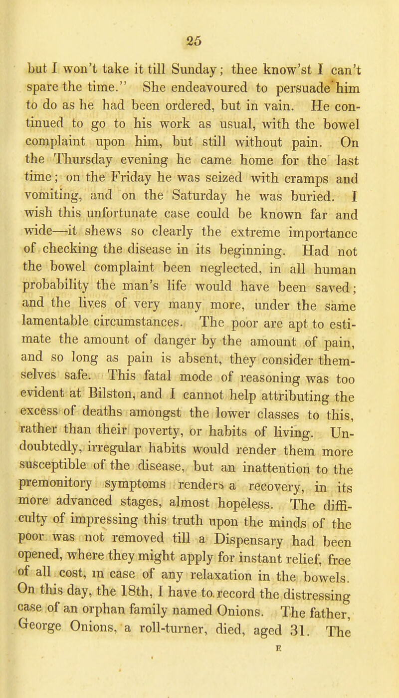 but I won't take it till Sunday; thee know'st I can't spare the time. She endeavoured to persuade him to do as he had been ordered, but in vain. He con- tinued to go to his work as usual, with the bowel complaint upon him, but still without pain. On the Thursday evening he came home for the last time; on the Friday he was seized with cramps and vomiting, and on the Saturday he was buried. I wish this unfortunate case could be known far and wide—it shews so clearly the extreme importance of checking the disease in its beginning. Had not the bowel complaint been neglected, in all human probability the man's life would have been saved; and the lives of very many more, under the same lamentable circumstances. The poor are apt to esti- mate the amount of danger by the amount of pain, and so long as pain is absent, they consider them- selves safe. This fatal mode of reasoning was too evident at Bilston, and I cannot help attributing the excess of deaths amongst the lower classes to this, rather than their poverty, or habits of living. Un- doubtedly, irregular habits would render them more susceptible of the disease, but an inattention to the premonitory symptoms render** a recovery, in its more advanced stages, almost hopeless. The diffi- culty of impressing this truth upon the minds of the poor was not removed till a Dispensary had been opened, where they might apply for instant relief, free of all cost, m case of any relaxation in the bowels. On this day, the 18th, I have to. record the distressing case of an orphan family named Onions. The father, George Onions, a roll-turner, died, aged 31. The