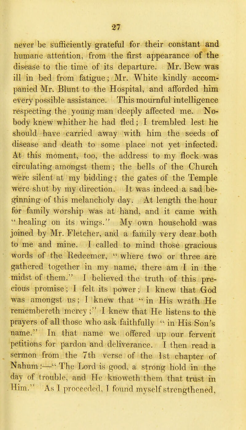 never be sufficiently grateful for their constant and humane attention, from the first appearance of the disease to the time of its departure. Mr. Bew was ill in bed from fatigue; Mr. White kindly accom- panied Mr. Blunt to the Hospital, and afforded him every possible assistance. This mournful intelligence respecting the young man deeply affected me. No- body knew whither he had fled; I trembled lest he should have carried away with him the seeds of disease and death to some place not yet infected. At this moment, too, the address to my flock was circulating amongst them; the bells of the Church were silent at my bidding; the gates of the Temple were shut by my direction. It was indeed a sad be- ginning of this melancholy day. At length the hour for family worship was at hand, and it came with healing on its wings. My own household was joined by Mr. Fletcher, and a family very dear both to me and mine. I called to mind those gracious words of the Redeemer,  where two or three are gathered together in my name, there am I in the midst of them. I believed the truth of this pre- cious promise; I felt its power; I knew that God was amongst us; I knew that  in His wrath He remembereth mercy ; I knew that He listens to the prayers of all those who ask faithfully  in His Son's name. In that name we offered up our fervent petitions for pardon and deliverance. I then read a sermon from the 7th verse of the 1st chapter of Nahum:— The Lord is good, a strong hold in the day of trouble, and He knoweth them that trust in Him. As I proceeded. I found myself strengthened,